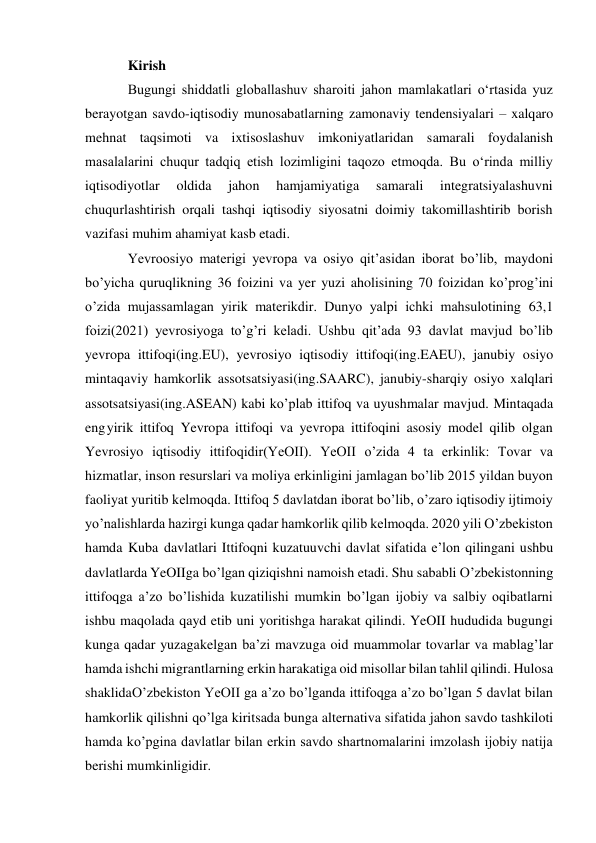 Kirish 
Bugungi shiddatli globallashuv sharoiti jahon mamlakatlari oʻrtasida yuz 
berayotgan savdo-iqtisodiy munosabatlarning zamonaviy tendensiyalari – xalqaro 
mehnat taqsimoti va ixtisoslashuv imkoniyatlaridan samarali foydalanish 
masalalarini chuqur tadqiq etish lozimligini taqozo etmoqda. Bu oʻrinda milliy 
iqtisodiyotlar 
oldida 
jahon 
hamjamiyatiga 
samarali 
integratsiyalashuvni 
chuqurlashtirish orqali tashqi iqtisodiy siyosatni doimiy takomillashtirib borish 
vazifasi muhim ahamiyat kasb etadi. 
Yevroosiyo materigi yevropa va osiyo qit’asidan iborat bo’lib, maydoni 
bo’yicha quruqlikning 36 foizini va yer yuzi aholisining 70 foizidan ko’prog’ini 
o’zida mujassamlagan yirik materikdir. Dunyo yalpi ichki mahsulotining 63,1 
foizi(2021) yevrosiyoga to’g’ri keladi. Ushbu qit’ada 93 davlat mavjud bo’lib 
yevropa ittifoqi(ing.EU), yevrosiyo iqtisodiy ittifoqi(ing.EAEU), janubiy osiyo 
mintaqaviy hamkorlik assotsatsiyasi(ing.SAARC), janubiy-sharqiy osiyo xalqlari 
assotsatsiyasi(ing.ASEAN) kabi ko’plab ittifoq va uyushmalar mavjud. Mintaqada 
eng yirik ittifoq Yevropa ittifoqi va yevropa ittifoqini asosiy model qilib olgan 
Yevrosiyo iqtisodiy ittifoqidir(YeOII). YeOII o’zida 4 ta erkinlik: Tovar va 
hizmatlar, inson resurslari va moliya erkinligini jamlagan bo’lib 2015 yildan buyon 
faoliyat yuritib kelmoqda. Ittifoq 5 davlatdan iborat bo’lib, o’zaro iqtisodiy ijtimoiy 
yo’nalishlarda hazirgi kunga qadar hamkorlik qilib kelmoqda. 2020 yili O’zbekiston 
hamda Kuba davlatlari Ittifoqni kuzatuuvchi davlat sifatida e’lon qilingani ushbu 
davlatlarda YeOII ga bo’lgan qiziqishni namoish etadi. Shu sababli O’zbekistonning 
ittifoqga a’zo bo’lishida kuzatilishi mumkin bo’lgan ijobiy va salbiy oqibatlarni 
ishbu maqolada qayd etib uni yoritishga harakat qilindi. YeOII hududida bugungi 
kunga qadar yuzaga kelgan ba’zi mavzuga oid muammolar tovarlar va mablag’lar 
hamda ishchi migrantlarning erkin harakatiga oid misollar bilan tahlil qilindi. Hulosa 
shaklida O’zbekiston YeOII ga a’zo bo’lganda ittifoqga a’zo bo’lgan 5 davlat bilan 
hamkorlik qilishni qo’lga kiritsada bunga alternativa sifatida jahon savdo tashkiloti 
hamda ko’pgina davlatlar bilan erkin savdo shartnomalarini imzolash ijobiy natija 
berishi mumkinligidir. 
