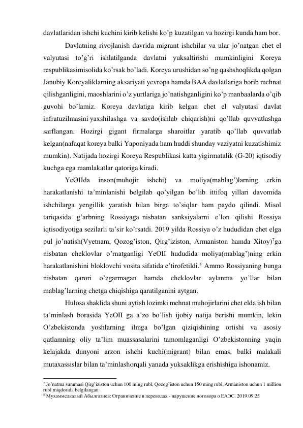  
 
davlatlaridan ishchi kuchini kirib kelishi ko’p kuzatilgan va hozirgi kunda ham bor. 
Davlatning rivojlanish davrida migrant ishchilar va ular jo’natgan chet el 
valyutasi to’g’ri ishlatilganda davlatni yuksaltirishi mumkinligini Koreya 
respublikasi misolida ko’rsak bo’ladi. Koreya urushidan so’ng qashshoqlikda qolgan 
Janubiy Koreyaliklarning aksariyati yevropa hamda BAA davlatlariga borib mehnat 
qilishganligini, maoshlarini o’z yurtlariga jo’natishganligini ko’p manbaalarda o’qib 
guvohi bo’lamiz. Koreya davlatiga kirib kelgan chet el valyutasi davlat 
infratuzilmasini yaxshilashga va savdo(ishlab chiqarish)ni qo’llab quvvatlashga 
sarflangan. Hozirgi gigant firmalarga sharoitlar yaratib qo’llab quvvatlab 
kelgan(nafaqat koreya balki Yaponiyada ham huddi shunday vaziyatni kuzatishimiz 
mumkin). Natijada hozirgi Koreya Respublikasi katta yigirmatalik (G-20) iqtisodiy 
kuchga ega mamlakatlar qatoriga kiradi. 
YeOIIda 
inson(muhojir 
ishchi) 
va 
moliya(mablag’)larning 
erkin 
harakatlanishi ta’minlanishi belgilab qo’yilgan bo’lib ittifoq yillari davomida 
ishchilarga yengillik yaratish bilan birga to’siqlar ham paydo qilindi. Misol 
tariqasida g’arbning Rossiyaga nisbatan sanksiyalarni e’lon qilishi Rossiya 
iqtisodiyotiga sezilarli ta’sir ko’rsatdi. 2019 yilda Rossiya o’z hududidan chet elga 
pul jo’natish(Vyetnam, Qozog’iston, Qirg’iziston, Armaniston hamda Xitoy)7ga 
nisbatan cheklovlar o’rnatganligi YeOII hududida moliya(mablag’)ning erkin 
harakatlanishini bloklovchi vosita sifatida e’tirof etildi.8 Ammo Rossiyaning bunga 
nisbatan 
qarori 
o’zgarmagan 
hamda 
cheklovlar 
aylanma 
yo’llar 
bilan 
mablag’larning chetga chiqishiga qaratilganini aytgan. 
Hulosa shaklida shuni aytish lozimki mehnat muhojirlarini chet elda ish bilan 
ta’minlash borasida YeOII ga a’zo bo’lish ijobiy natija berishi mumkin, lekin 
O’zbekistonda yoshlarning ilmga bo’lgan qiziqishining ortishi va asosiy 
qatlamning oliy ta’lim muassasalarini tamomlaganligi O’zbekistonning yaqin 
kelajakda dunyoni arzon ishchi kuchi(migrant) bilan emas, balki malakali 
mutaxassislar bilan ta’minlash orqali yanada yuksaklikga erishishiga ishonamiz. 
                                                           
7 Jo’natma summasi Qirg’iziston uchun 100 ming rubl, Qozog’iston uchun 150 ming rubl, Armaniston uchun 1 million 
rubl miqdorida belgilangan 
8 Мухаммедкалый Абылгазиев: Ограничение в переводах - нарушение договора о ЕАЭС. 2019.09.25 
