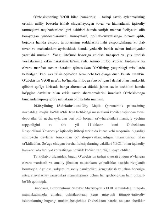  
 
O’zbekistonning YeOII bilan hamkorligi – tashqi savdo aylanmasining 
ortishi, milliy bozorda ishlab chiqarilayotgan tovar va hizmatlarni, iqtisodiy 
tarmoqlarni raqobatbardoshligini oshirishi hamda xorijda mehnat faoliyatini olib 
borayotgan yurtdoshlarimizni himoyalash, qo’llab-quvvatlashga hizmat qilib, 
bojxona hamda eksport tartiblarining soddalashtirilishi eksportchilarga ko’plab 
tovar va mahsulotlarni ayrboshlash hamda yetkazib berish uchun imkoniyatlar 
yaratishi mumkin. Yangi iste’mol bozoriga chiqish transport va yuk tashish 
vositalarining erkin harakatini ta’minlaydi. Ammo ittifoq a’zolari birdamlik va 
o’zaro manfaat uchun harakat qilmas ekan YeOIIning yuqoridagi misollarda 
keltirilgani kabi aks ta’sir oqibatida birmuncha to’siqlarga duch kelish mumkin. 
O’zbekiston YeOII ga a’zo bo’lganda ittifoqga a’zo bo’lgan 5 davlat bilan hamkorlik 
qilishni qo’lga kiritsada bunga alternativa sifatida jahon savdo tashkiloti hamda 
ko’pgina davlatlar bilan erkin savdo shartnomalarini imzolash O’zbekistonga 
bundanda kuproq ijobiy natijalarni olib kelishi mumkin. 
2020-yilning 15-dekabr kuni Oliy Majlis Qonunchilik palatasining 
navbatdagi majlisi boʻlib oʻtdi. Kun tartibidagi masalalarni koʻrib chiqishdan avval 
deputatlar bir necha oylardan beri olib borgan saʼy-harakatlari mantiqiy yechim 
topganligini 
va 
shu 
yil 
11-dekabr 
kuni 
Oʻzbekiston 
Respublikasi Yevroosiyo iqtisodiy ittifoqi tarkibida kuzatuvchi maqomini olganligi 
ishtirokchi davlatlar tomonidan qoʻllab-quvvatlanganligini mamnuniyat bilan 
taʼkidladilar. Soʻzga chiqqan barcha fraksiyalarning vakillari YEOII bilan iqtisodiy 
hamkorlikda faoliyat koʻrsatishga hozirlik koʻrish zarurligini qayd etdilar. 
Taʼkidlab oʻtilganidek, bugun Oʻzbekiston tashqi siyosati chuqur oʻylangan 
oʻzaro manfaatli va amaliy jihatdan mustahkam yoʻnalishlar asosida rivojlanib 
bormoqda. Ayniqsa, xalqaro iqtisodiy hamkorlikni kengaytirish va jahon bozoriga 
integratsiyalashuv jarayonlari mamlakatimiz uchun har qachongidan ham dolzarb 
boʻlib qolmoqda. 
Binobarin, Prezidentimiz Shavkat Mirziyoyev YEOII sammitidagi nutqida 
mamlakatimizda 
amalga 
oshirilayotgan 
keng 
miqyosli 
ijtimoiy-iqtisodiy 
islohotlarning bugungi muhim bosqichida Oʻzbekiston barcha xalqaro sheriklar 
