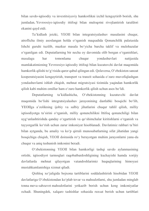  
 
bilan savdo-iqtisodiy va investitsiyaviy hamkorlikni izchil kengaytirib borish, shu 
jumladan, Yevroosiyo iqtisodiy ittifoqi bilan muloqotni rivojlantirish tarafdori 
ekanini qayd etdi. 
Taʼkidlash joizki, YEOII bilan integratsiyalashuv masalasini chuqur, 
atroflicha ilmiy asoslangan holda oʻrganish maqsadida Qonunchilik palatasida 
Ishchi guruhi tuzilib, mazkur masala boʻyicha barcha taklif va mulohazalar 
oʻrganilgan edi. Deputatlarning bir necha oy davomida olib borgan oʻrganishlari, 
masalaga 
har 
tomonlama 
chuqur 
yondashuvlari 
natijasida 
mamlakatimizning Yevroosiyo iqtisodiy ittifoqi bilan kuzatuvchi davlat maqomida 
hamkorlik qilishi toʻgʻrisida qaror qabul qilingan edi. Qolaversa, Oʻzbekiston sanoat 
kooperatsiyasini kengaytirish, transport va tranzit sohasida oʻzaro muvofiqlashgan 
yondashuvlarni ishlab chiqish, mehnat migratsiyasi tizimida yaqindan hamkorlik 
qilish kabi muhim omillar ham oʻzaro hamkorlik qilish uchun asos boʻldi. 
Deputatlarning 
taʼkidlashicha, 
Oʻzbekistonning 
kuzatuvchi 
davlat 
maqomida boʻlishi integratsiyalashuv jarayonining dastlabki bosqichi boʻlib, 
YEOIIga aʼzolikning ijobiy va salbiy jihatlarini chuqur tahlil qilish, milliy 
iqtisodiyotga taʼsirini oʻrganish, milliy qonunchilikni Ittifoq qonunchiligi bilan 
uygʻunlashtirishda qanday oʻzgartirish va qoʻshimchalar kiritishlarni oʻrganish va 
tayyorgarlik koʻrish uchun zarur imkoniyat hisoblanadi. Davlatimiz rahbari taʼbiri 
bilan aytganda, bu amaliy va koʻp qirrali munosabatlarning sifat jihatidan yangi 
bosqichiga chiqish, YEOII doirasida roʻy berayotgan muhim jarayonlarni yana-da 
chuqur va aniq tushunish imkonini beradi. 
Oʻzbekistonning YEOII bilan hamkorligi tashqi savdo aylanmasining 
ortishi, iqtisodiyot tarmoqlari raqobatbardoshligining kuchayishi hamda xorijiy 
davlatlarda 
mehnat 
qilayotgan 
vatandoshlarimiz 
huquqlarining 
himoyasi 
mustahkamlanishiga xizmat qiladi. 
Qishloq xoʻjaligida bojxona tartiblarini soddalashtirish hisobidan YEOII 
davlatlariga Oʻzbekistondan koʻplab tovar va mahsulotlarni, shu jumladan minglab 
tonna meva-sabzavot mahsulotlarini yetkazib berish uchun keng imkoniyatlar 
ochadi. Shuningdek, xalqaro tashishlar sohasida ruxsat berish uchun tartiblari 
