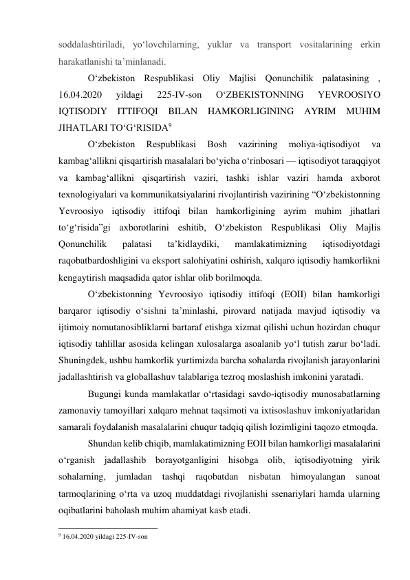  
 
soddalashtiriladi, yoʻlovchilarning, yuklar va transport vositalarining erkin 
harakatlanishi taʼminlanadi. 
O‘zbekiston Respublikasi Oliy Majlisi Qonunchilik palatasining , 
16.04.2020 
yildagi 
225-IV-son 
O‘ZBEKISTONNING 
YEVROOSIYO 
IQTISODIY ITTIFOQI 
BILAN HAMKORLIGINING 
AYRIM MUHIM 
JIHATLARI TO‘G‘RISIDA9 
O‘zbekiston 
Respublikasi 
Bosh 
vazirining 
moliya-iqtisodiyot 
va 
kambag‘allikni qisqartirish masalalari bo‘yicha o‘rinbosari — iqtisodiyot taraqqiyot 
va kambag‘allikni qisqartirish vaziri, tashki ishlar vaziri hamda axborot 
texnologiyalari va kommunikatsiyalarini rivojlantirish vazirining “O‘zbekistonning 
Yevroosiyo iqtisodiy ittifoqi bilan hamkorligining ayrim muhim jihatlari 
to‘g‘risida”gi axborotlarini eshitib, O‘zbekiston Respublikasi Oliy Majlis 
Qonunchilik 
palatasi 
ta’kidlaydiki, 
mamlakatimizning 
iqtisodiyotdagi 
raqobatbardoshligini va eksport salohiyatini oshirish, xalqaro iqtisodiy hamkorlikni 
kengaytirish maqsadida qator ishlar olib borilmoqda. 
O‘zbekistonning Yevroosiyo iqtisodiy ittifoqi (EOII) bilan hamkorligi 
barqaror iqtisodiy o‘sishni ta’minlashi, pirovard natijada mavjud iqtisodiy va 
ijtimoiy nomutanosibliklarni bartaraf etishga xizmat qilishi uchun hozirdan chuqur 
iqtisodiy tahlillar asosida kelingan xulosalarga asoalanib yo‘l tutish zarur bo‘ladi. 
Shuningdek, ushbu hamkorlik yurtimizda barcha sohalarda rivojlanish jarayonlarini 
jadallashtirish va globallashuv talablariga tezroq moslashish imkonini yaratadi. 
Bugungi kunda mamlakatlar o‘rtasidagi savdo-iqtisodiy munosabatlarning 
zamonaviy tamoyillari xalqaro mehnat taqsimoti va ixtisoslashuv imkoniyatlaridan 
samarali foydalanish masalalarini chuqur tadqiq qilish lozimligini taqozo etmoqda. 
Shundan kelib chiqib, mamlakatimizning EOII bilan hamkorligi masalalarini 
o‘rganish jadallashib borayotganligini hisobga olib, iqtisodiyotning yirik 
sohalarning, 
jumladan 
tashqi 
raqobatdan 
nisbatan 
himoyalangan 
sanoat 
tarmoqlarining o‘rta va uzoq muddatdagi rivojlanishi ssenariylari hamda ularning 
oqibatlarini baholash muhim ahamiyat kasb etadi. 
                                                           
9 16.04.2020 yildagi 225-IV-son 
