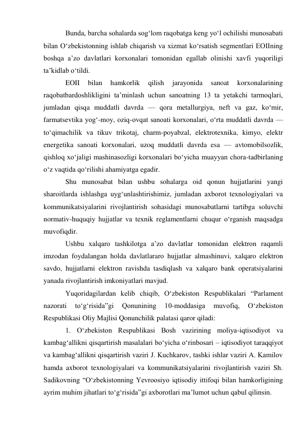  
 
Bunda, barcha sohalarda sog‘lom raqobatga keng yo‘l ochilishi munosabati 
bilan O‘zbekistonning ishlab chiqarish va xizmat ko‘rsatish segmentlari EOIIning 
boshqa a’zo davlatlari korxonalari tomonidan egallab olinishi xavfi yuqoriligi 
ta’kidlab o‘tildi. 
EOII 
bilan 
hamkorlik 
qilish 
jarayonida 
sanoat 
korxonalarining 
raqobatbardoshlikligini ta’minlash uchun sanoatning 13 ta yetakchi tarmoqlari, 
jumladan qisqa muddatli davrda — qora metallurgiya, neft va gaz, ko‘mir, 
farmatsevtika yog‘-moy, oziq-ovqat sanoati korxonalari, o‘rta muddatli davrda — 
to‘qimachilik va tikuv trikotaj, charm-poyabzal, elektrotexnika, kimyo, elektr 
energetika sanoati korxonalari, uzoq muddatli davrda esa — avtomobilsozlik, 
qishloq xo‘jaligi mashinasozligi korxonalari bo‘yicha muayyan chora-tadbirlaning 
o‘z vaqtida qo‘rilishi ahamiyatga egadir. 
Shu munosabat bilan ushbu sohalarga oid qonun hujjatlarini yangi 
sharoitlarda ishlashga uyg‘unlashtirishimiz, jumladan axborot texnologiyalari va 
kommunikatsiyalarini rivojlantirish sohasidagi munosabatlarni tartibga soluvchi 
normativ-huquqiy hujjatlar va texnik reglamentlarni chuqur o‘rganish maqsadga 
muvofiqdir. 
Ushbu xalqaro tashkilotga a’zo davlatlar tomonidan elektron raqamli 
imzodan foydalangan holda davlatlararo hujjatlar almashinuvi, xalqaro elektron 
savdo, hujjatlarni elektron ravishda tasdiqlash va xalqaro bank operatsiyalarini 
yanada rivojlantirish imkoniyatlari mavjud. 
Yuqoridagilardan kelib chiqib, O‘zbekiston Respublikalari “Parlament 
nazorati 
to‘g‘risida”gi 
Qonunining 
10-moddasiga 
muvofiq, 
O‘zbekiston 
Respublikasi Oliy Majlisi Qonunchilik palatasi qaror qiladi: 
1. O‘zbekiston Respublikasi Bosh vazirining moliya-iqtisodiyot va 
kambag‘allikni qisqartirish masalalari bo‘yicha o‘rinbosari – iqtisodiyot taraqqiyot 
va kambag‘allikni qisqartirish vaziri J. Kuchkarov, tashki ishlar vaziri A. Kamilov 
hamda axborot texnologiyalari va kommunikatsiyalarini rivojlantirish vaziri Sh. 
Sadikovning “O‘zbekistonning Yevroosiyo iqtisodiy ittifoqi bilan hamkorligining 
ayrim muhim jihatlari to‘g‘risida”gi axborotlari ma’lumot uchun qabul qilinsin. 
