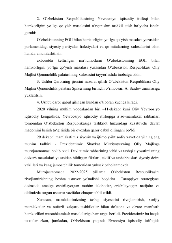  
 
2. O‘zbekiston Respublikasining Yevroosiyo iqtisodiy ittifoqi bilan 
hamkorligini yo‘lga qo‘yish masalasini o‘rganishni tashkil etish bo‘yicha ishchi 
guruhi: 
O‘zbekistonning EOII bilan hamkorligini yo‘lga qo‘yish masalasi yuzasidan 
parlamentdagi siyosiy partiyalar fraksiyalari va qo‘mitalarning xulosalarini olsin 
hamda umumlashtirsin; 
axborotda 
keltirilgan 
ma’lumotlarni 
O‘zbekistonning 
EOII 
bilan 
hamkorligini yo‘lga qo‘yish masalasi yuzasidan O‘zbekiston Respublikasi Oliy 
Majlisi Qonunchilik palatasining xulosasini tayyorlashda inobatga olsin. 
3. Ushbu Qarorning ijrosini nazorat qilish O‘zbekiston Respublikasi Oliy 
Majlisi Qonunchilik palatasi Spikerining birinchi o‘rinbosari A. Saidov zimmasiga 
yuklatilsin. 
4. Ushbu qaror qabul qilingan kundan e’tiboran kuchga kiradi. 
2020 yilning muhim voqealardan biri –11-dekabr kuni Oliy Yevroosiyo 
iqtisodiy kengashida, Yevroosiyo iqtisodiy ittifoqiga aʼzo-mamlakat rahbarlari 
tomonidan Oʻzbekiston Respublikasiga tashkilot huzuridagi kuzatuvchi davlat 
maqomini berish toʻgʻrisida bir ovozdan qaror qabul qilingani boʻldi. 
29 dekabr` mamlakatimiz siyosiy va ijtimoiy-iktisodiy xayotida yilning eng 
muhim tadbiri - Prezidentimiz Shavkat Mirziyoyevning Oliy Majlisga 
murojaatnomasi bo'lib o'tdi. Davlatimiz rahbarining ichki va tashqi siyosatimizning 
dolzarb masalalari yuzasidan bildirgan fikrlari, taklif va tashabbuslari siyosiy doira 
vakillari va keng jamoatchilik tomonidan yuksak baholanmokda. 
Murojaatnomada 
2022-2025 
yillarda 
O'zbekiston 
Respublikasini 
rivojlantirishning beshta ustuvor yo'nalishi bo'yicha  Taraqqiyot strategiyasi 
doirasida amalga oshirilayotgan muhim islohotlar, erishilayotgan natijalar va 
oldimizda turgan ustuvor vazifalar chuqur tahlil etildi. 
Xususan, mamlakatimizning tashqi siyosatini rivojlantirish, xorijiy 
mamlakatlar va nufuzli xalqaro tashkilotlar bilan do'stona va o'zaro manfaatli 
hamkorlikni mustahkamlash masalalariga ham urg'u berildi. Prezidentimiz bu haqda 
to'xtalar ekan, jumladan, O'zbekiston yaqinda Evroosiyo iqtisodiy ittifoqida 
