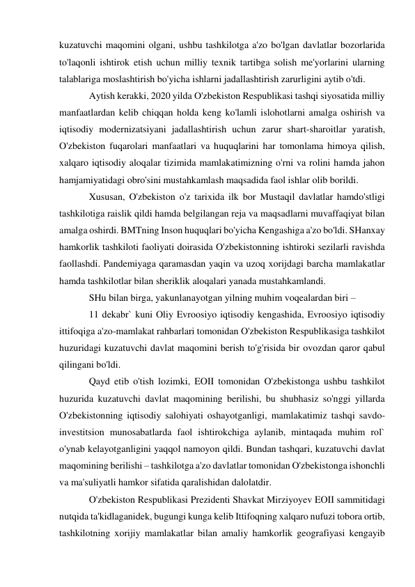  
 
kuzatuvchi maqomini olgani, ushbu tashkilotga a'zo bo'lgan davlatlar bozorlarida 
to'laqonli ishtirok etish uchun milliy texnik tartibga solish me'yorlarini ularning 
talablariga moslashtirish bo'yicha ishlarni jadallashtirish zarurligini aytib o'tdi. 
Aytish kerakki, 2020 yilda O'zbekiston Respublikasi tashqi siyosatida milliy 
manfaatlardan kelib chiqqan holda keng ko'lamli islohotlarni amalga oshirish va 
iqtisodiy modernizatsiyani jadallashtirish uchun zarur shart-sharoitlar yaratish, 
O'zbekiston fuqarolari manfaatlari va huquqlarini har tomonlama himoya qilish, 
xalqaro iqtisodiy aloqalar tizimida mamlakatimizning o'rni va rolini hamda jahon 
hamjamiyatidagi obro'sini mustahkamlash maqsadida faol ishlar olib borildi. 
Xususan, O'zbekiston o'z tarixida ilk bor Mustaqil davlatlar hamdo'stligi 
tashkilotiga raislik qildi hamda belgilangan reja va maqsadlarni muvaffaqiyat bilan 
amalga oshirdi. BMTning Inson huquqlari bo'yicha Kengashiga a'zo bo'ldi. SHanxay 
hamkorlik tashkiloti faoliyati doirasida O'zbekistonning ishtiroki sezilarli ravishda 
faollashdi. Pandemiyaga qaramasdan yaqin va uzoq xorijdagi barcha mamlakatlar 
hamda tashkilotlar bilan sheriklik aloqalari yanada mustahkamlandi. 
SHu bilan birga, yakunlanayotgan yilning muhim voqealardan biri – 
11 dekabr` kuni Oliy Evroosiyo iqtisodiy kengashida, Evroosiyo iqtisodiy 
ittifoqiga a'zo-mamlakat rahbarlari tomonidan O'zbekiston Respublikasiga tashkilot 
huzuridagi kuzatuvchi davlat maqomini berish to'g'risida bir ovozdan qaror qabul 
qilingani bo'ldi. 
Qayd etib o'tish lozimki, EOII tomonidan O'zbekistonga ushbu tashkilot 
huzurida kuzatuvchi davlat maqomining berilishi, bu shubhasiz so'nggi yillarda 
O'zbekistonning iqtisodiy salohiyati oshayotganligi, mamlakatimiz tashqi savdo-
investitsion munosabatlarda faol ishtirokchiga aylanib, mintaqada muhim rol` 
o'ynab kelayotganligini yaqqol namoyon qildi. Bundan tashqari, kuzatuvchi davlat 
maqomining berilishi – tashkilotga a'zo davlatlar tomonidan O'zbekistonga ishonchli 
va ma'suliyatli hamkor sifatida qaralishidan dalolatdir. 
O'zbekiston Respublikasi Prezidenti Shavkat Mirziyoyev EOII sammitidagi 
nutqida ta'kidlaganidek, bugungi kunga kelib Ittifoqning xalqaro nufuzi tobora ortib, 
tashkilotning xorijiy mamlakatlar bilan amaliy hamkorlik geografiyasi kengayib 
