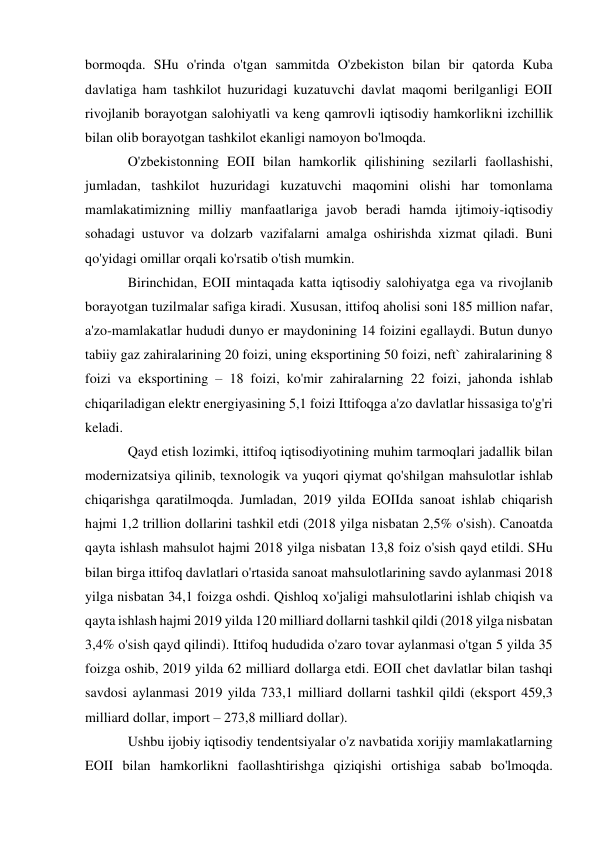  
 
bormoqda. SHu o'rinda o'tgan sammitda O'zbekiston bilan bir qatorda Kuba 
davlatiga ham tashkilot huzuridagi kuzatuvchi davlat maqomi berilganligi EOII 
rivojlanib borayotgan salohiyatli va keng qamrovli iqtisodiy hamkorlikni izchillik 
bilan olib borayotgan tashkilot ekanligi namoyon bo'lmoqda. 
O'zbekistonning EOII bilan hamkorlik qilishining sezilarli faollashishi, 
jumladan, tashkilot huzuridagi kuzatuvchi maqomini olishi har tomonlama 
mamlakatimizning milliy manfaatlariga javob beradi hamda ijtimoiy-iqtisodiy 
sohadagi ustuvor va dolzarb vazifalarni amalga oshirishda xizmat qiladi. Buni 
qo'yidagi omillar orqali ko'rsatib o'tish mumkin. 
Birinchidan, EOII mintaqada katta iqtisodiy salohiyatga ega va rivojlanib 
borayotgan tuzilmalar safiga kiradi. Xususan, ittifoq aholisi soni 185 million nafar, 
a'zo-mamlakatlar hududi dunyo er maydonining 14 foizini egallaydi. Butun dunyo 
tabiiy gaz zahiralarining 20 foizi, uning eksportining 50 foizi, neft` zahiralarining 8 
foizi va eksportining – 18 foizi, ko'mir zahiralarning 22 foizi, jahonda ishlab 
chiqariladigan elektr energiyasining 5,1 foizi Ittifoqga a'zo davlatlar hissasiga to'g'ri 
keladi. 
Qayd etish lozimki, ittifoq iqtisodiyotining muhim tarmoqlari jadallik bilan 
modernizatsiya qilinib, texnologik va yuqori qiymat qo'shilgan mahsulotlar ishlab 
chiqarishga qaratilmoqda. Jumladan, 2019 yilda EOIIda sanoat ishlab chiqarish 
hajmi 1,2 trillion dollarini tashkil etdi (2018 yilga nisbatan 2,5% o'sish). Canoatda 
qayta ishlash mahsulot hajmi 2018 yilga nisbatan 13,8 foiz o'sish qayd etildi. SHu 
bilan birga ittifoq davlatlari o'rtasida sanoat mahsulotlarining savdo aylanmasi 2018 
yilga nisbatan 34,1 foizga oshdi. Qishloq xo'jaligi mahsulotlarini ishlab chiqish va 
qayta ishlash hajmi 2019 yilda 120 milliard dollarni tashkil qildi (2018 yilga nisbatan 
3,4% o'sish qayd qilindi). Ittifoq hududida o'zaro tovar aylanmasi o'tgan 5 yilda 35 
foizga oshib, 2019 yilda 62 milliard dollarga etdi. EOII chet davlatlar bilan tashqi 
savdosi aylanmasi 2019 yilda 733,1 milliard dollarni tashkil qildi (eksport 459,3 
milliard dollar, import – 273,8 milliard dollar). 
Ushbu ijobiy iqtisodiy tendentsiyalar o'z navbatida xorijiy mamlakatlarning 
EOII bilan hamkorlikni faollashtirishga qiziqishi ortishiga sabab bo'lmoqda. 
