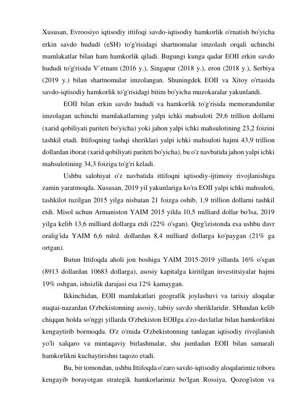  
 
Xususan, Evroosiyo iqtisodiy ittifoqi savdo-iqtisodiy hamkorlik o'rnatish bo'yicha 
erkin savdo hududi (eSH) to'g'risidagi shartnomalar imzolash orqali uchinchi 
mamlakatlar bilan ham hamkorlik qiladi. Bugungi kunga qadar EOII erkin savdo 
hududi to'g'risida V`etnam (2016 y.), Singapur (2018 y.), eron (2018 y.), Serbiya 
(2019 y.) bilan shartnomalar imzolangan. Shuningdek EOII va Xitoy o'rtasida 
savdo-iqtisodiy hamkorlik to'g'risidagi bitim bo'yicha muzokaralar yakunlandi. 
EOII bilan erkin savdo hududi va hamkorlik to'g'risida memorandumlar 
imzolagan uchinchi mamlakatlarning yalpi ichki mahsuloti 29,6 trillion dollarni 
(xarid qobiliyati pariteti bo'yicha) yoki jahon yalpi ichki mahsulotining 23,2 foizini 
tashkil etadi. Ittifoqning tashqi sheriklari yalpi ichki mahsuloti hajmi 43,9 trillion 
dollardan iborat (xarid qobiliyati pariteti bo'yicha), bu o'z navbatida jahon yalpi ichki 
mahsulotining 34,3 foiziga to'g'ri keladi. 
Ushbu salohiyat o'z navbatida ittifoqni iqtisodiy-ijtimoiy rivojlanishiga 
zamin yaratmoqda. Xususan, 2019 yil yakunlariga ko'ra EOII yalpi ichki mahsuloti, 
tashkilot tuzilgan 2015 yilga nisbatan 21 foizga oshib, 1,9 trillion dollarni tashkil 
etdi. Misol uchun Armaniston YAIM 2015 yilda 10,5 milliard dollar bo'lsa, 2019 
yilga kelib 13,6 milliard dollarga etdi (22% o'sgan). Qirg'izistonda esa ushbu davr 
oralig'ida YAIM 6,6 mlrd. dollardan 8,4 milliard dollarga ko'paygan (21% ga 
ortgan). 
Butun Ittifoqda aholi jon boshiga YAIM 2015-2019 yillarda 16% o'sgan 
(8913 dollardan 10683 dollarga), asosiy kapitalga kiritilgan investitsiyalar hajmi 
19% oshgan, ishsizlik darajasi esa 12% kamaygan. 
Ikkinchidan, EOII mamlakatlari geografik joylashuvi va tarixiy aloqalar 
nuqtai-nazardan O'zbekistonning asosiy, tabiiy savdo sheriklaridir. SHundan kelib 
chiqqan holda so'nggi yillarda O'zbekiston EOIIga a'zo-davlatlar bilan hamkorlikni 
kengaytirib bormoqda. O'z o'rnida O'zbekistonning tanlagan iqtisodiy rivojlanish 
yo'li xalqaro va mintaqaviy birlashmalar, shu jumladan EOII bilan samarali 
hamkorlikni kuchaytirishni taqozo etadi. 
Bu, bir tomondan, ushbu Ittifoqda o'zaro savdo-iqtisodiy aloqalarimiz tobora 
kengayib borayotgan strategik hamkorlarimiz bo'lgan Rossiya, Qozog'iston va 
