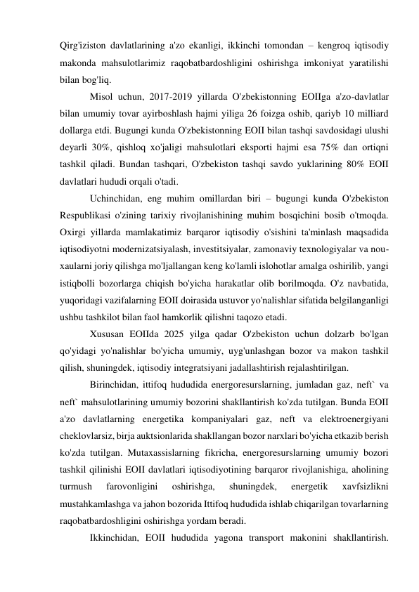  
 
Qirg'iziston davlatlarining a'zo ekanligi, ikkinchi tomondan – kengroq iqtisodiy 
makonda mahsulotlarimiz raqobatbardoshligini oshirishga imkoniyat yaratilishi 
bilan bog'liq. 
Misol uchun, 2017-2019 yillarda O'zbekistonning EOIIga a'zo-davlatlar 
bilan umumiy tovar ayirboshlash hajmi yiliga 26 foizga oshib, qariyb 10 milliard 
dollarga etdi. Bugungi kunda O'zbekistonning EOII bilan tashqi savdosidagi ulushi 
deyarli 30%, qishloq xo'jaligi mahsulotlari eksporti hajmi esa 75% dan ortiqni 
tashkil qiladi. Bundan tashqari, O'zbekiston tashqi savdo yuklarining 80% EOII 
davlatlari hududi orqali o'tadi. 
Uchinchidan, eng muhim omillardan biri – bugungi kunda O'zbekiston 
Respublikasi o'zining tarixiy rivojlanishining muhim bosqichini bosib o'tmoqda. 
Oxirgi yillarda mamlakatimiz barqaror iqtisodiy o'sishini ta'minlash maqsadida 
iqtisodiyotni modernizatsiyalash, investitsiyalar, zamonaviy texnologiyalar va nou-
xaularni joriy qilishga mo'ljallangan keng ko'lamli islohotlar amalga oshirilib, yangi 
istiqbolli bozorlarga chiqish bo'yicha harakatlar olib borilmoqda. O'z navbatida, 
yuqoridagi vazifalarning EOII doirasida ustuvor yo'nalishlar sifatida belgilanganligi 
ushbu tashkilot bilan faol hamkorlik qilishni taqozo etadi. 
Xususan EOIIda 2025 yilga qadar O'zbekiston uchun dolzarb bo'lgan 
qo'yidagi yo'nalishlar bo'yicha umumiy, uyg'unlashgan bozor va makon tashkil 
qilish, shuningdek, iqtisodiy integratsiyani jadallashtirish rejalashtirilgan. 
Birinchidan, ittifoq hududida energoresurslarning, jumladan gaz, neft` va 
neft` mahsulotlarining umumiy bozorini shakllantirish ko'zda tutilgan. Bunda EOII 
a'zo davlatlarning energetika kompaniyalari gaz, neft va elektroenergiyani 
cheklovlarsiz, birja auktsionlarida shakllangan bozor narxlari bo'yicha etkazib berish 
ko'zda tutilgan. Mutaxassislarning fikricha, energoresurslarning umumiy bozori 
tashkil qilinishi EOII davlatlari iqtisodiyotining barqaror rivojlanishiga, aholining 
turmush 
farovonligini 
oshirishga, 
shuningdek, 
energetik 
xavfsizlikni 
mustahkamlashga va jahon bozorida Ittifoq hududida ishlab chiqarilgan tovarlarning 
raqobatbardoshligini oshirishga yordam beradi. 
Ikkinchidan, EOII hududida yagona transport makonini shakllantirish. 
