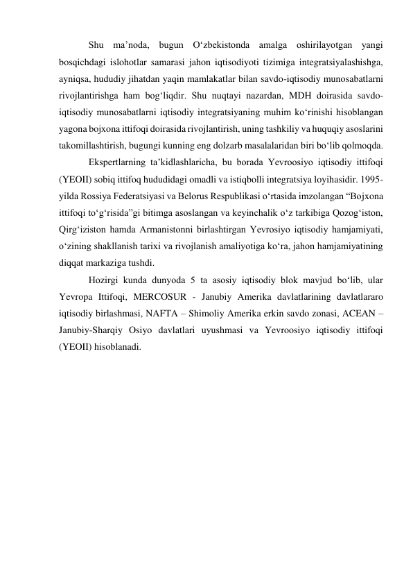 Shu maʼnoda, bugun Oʻzbekistonda amalga oshirilayotgan yangi 
bosqichdagi islohotlar samarasi jahon iqtisodiyoti tizimiga integratsiyalashishga, 
ayniqsa, hududiy jihatdan yaqin mamlakatlar bilan savdo-iqtisodiy munosabatlarni 
rivojlantirishga ham bogʻliqdir. Shu nuqtayi nazardan, MDH doirasida savdo-
iqtisodiy munosabatlarni iqtisodiy integratsiyaning muhim koʻrinishi hisoblangan 
yagona bojxona ittifoqi doirasida rivojlantirish, uning tashkiliy va huquqiy asoslarini 
takomillashtirish, bugungi kunning eng dolzarb masalalaridan biri boʻlib qolmoqda. 
Ekspertlarning taʼkidlashlaricha, bu borada Yevroosiyo iqtisodiy ittifoqi 
(YEOII) sobiq ittifoq hududidagi omadli va istiqbolli integratsiya loyihasidir. 1995-
yilda Rossiya Federatsiyasi va Belorus Respublikasi oʻrtasida imzolangan “Bojxona 
ittifoqi toʻgʻrisida”gi bitimga asoslangan va keyinchalik oʻz tarkibiga Qozogʻiston, 
Qirgʻiziston hamda Armanistonni birlashtirgan Yevrosiyo iqtisodiy hamjamiyati, 
oʻzining shakllanish tarixi va rivojlanish amaliyotiga koʻra, jahon hamjamiyatining 
diqqat markaziga tushdi. 
Hozirgi kunda dunyoda 5 ta asosiy iqtisodiy blok mavjud boʻlib, ular 
Yevropa Ittifoqi, MERCOSUR - Janubiy Amerika davlatlarining davlatlararo 
iqtisodiy birlashmasi, NAFTA – Shimoliy Amerika erkin savdo zonasi, ACEAN – 
Janubiy-Sharqiy Osiyo davlatlari uyushmasi va Yevroosiyo iqtisodiy ittifoqi 
(YEOII) hisoblanadi. 
 
 
