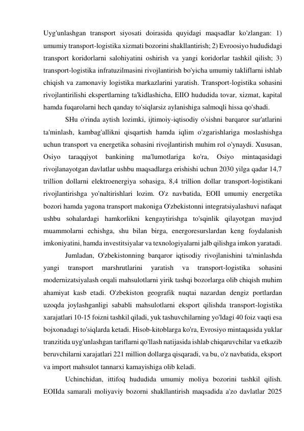  
 
Uyg'unlashgan transport siyosati doirasida quyidagi maqsadlar ko'zlangan: 1) 
umumiy transport-logistika xizmati bozorini shakllantirish; 2) Evroosiyo hududidagi 
transport koridorlarni salohiyatini oshirish va yangi koridorlar tashkil qilish; 3) 
transport-logistika infratuzilmasini rivojlantirish bo'yicha umumiy takliflarni ishlab 
chiqish va zamonaviy logistika markazlarini yaratish. Transport-logistika sohasini 
rivojlantirilishi ekspertlarning ta'kidlashicha, EIIO hududida tovar, xizmat, kapital 
hamda fuqarolarni hech qanday to'siqlarsiz aylanishiga salmoqli hissa qo'shadi. 
SHu o'rinda aytish lozimki, ijtimoiy-iqtisodiy o'sishni barqaror sur'atlarini 
ta'minlash, kambag'allikni qisqartish hamda iqlim o'zgarishlariga moslashishga 
uchun transport va energetika sohasini rivojlantirish muhim rol o'ynaydi. Xususan, 
Osiyo 
taraqqiyot 
bankining 
ma'lumotlariga 
ko'ra, 
Osiyo 
mintaqasidagi 
rivojlanayotgan davlatlar ushbu maqsadlarga erishishi uchun 2030 yilga qadar 14,7 
trillion dollarni elektroenergiya sohasiga, 8,4 trillion dollar transport-logistikani 
rivojlantirishga yo'naltirishlari lozim. O'z navbatida, EOII umumiy energetika 
bozori hamda yagona transport makoniga O'zbekistonni integratsiyalashuvi nafaqat 
ushbu sohalardagi hamkorlikni kengaytirishga to'sqinlik qilayotgan mavjud 
muammolarni echishga, shu bilan birga, energoresurslardan keng foydalanish 
imkoniyatini, hamda investitsiyalar va texnologiyalarni jalb qilishga imkon yaratadi. 
Jumladan, O'zbekistonning barqaror iqtisodiy rivojlanishini ta'minlashda 
yangi 
transport 
marshrutlarini 
yaratish 
va 
transport-logistika 
sohasini 
modernizatsiyalash orqali mahsulotlarni yirik tashqi bozorlarga olib chiqish muhim 
ahamiyat kasb etadi. O'zbekiston geografik nuqtai nazardan dengiz portlardan 
uzoqda joylashganligi sababli mahsulotlarni eksport qilishda transport-logistika 
xarajatlari 10-15 foizni tashkil qiladi, yuk tashuvchilarning yo'ldagi 40 foiz vaqti esa 
bojxonadagi to'siqlarda ketadi. Hisob-kitoblarga ko'ra, Evrosiyo mintaqasida yuklar 
tranzitida uyg'unlashgan tariflarni qo'llash natijasida ishlab chiqaruvchilar va etkazib 
beruvchilarni xarajatlari 221 million dollarga qisqaradi, va bu, o'z navbatida, eksport 
va import mahsulot tannarxi kamayishiga olib keladi. 
Uchinchidan, ittifoq hududida umumiy moliya bozorini tashkil qilish. 
EOIIda samarali moliyaviy bozorni shakllantirish maqsadida a'zo davlatlar 2025 
