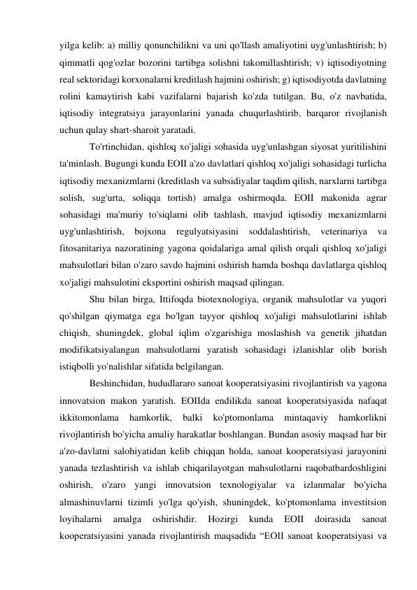  
 
yilga kelib: a) milliy qonunchilikni va uni qo'llash amaliyotini uyg'unlashtirish; b) 
qimmatli qog'ozlar bozorini tartibga solishni takomillashtirish; v) iqtisodiyotning 
real sektoridagi korxonalarni kreditlash hajmini oshirish; g) iqtisodiyotda davlatning 
rolini kamaytirish kabi vazifalarni bajarish ko'zda tutilgan. Bu, o'z navbatida, 
iqtisodiy integratsiya jarayonlarini yanada chuqurlashtirib, barqaror rivojlanish 
uchun qulay shart-sharoit yaratadi. 
To'rtinchidan, qishloq xo'jaligi sohasida uyg'unlashgan siyosat yuritilishini 
ta'minlash. Bugungi kunda EOII a'zo davlatlari qishloq xo'jaligi sohasidagi turlicha 
iqtisodiy mexanizmlarni (kreditlash va subsidiyalar taqdim qilish, narxlarni tartibga 
solish, sug'urta, soliqqa tortish) amalga oshirmoqda. EOII makonida agrar 
sohasidagi ma'muriy to'siqlarni olib tashlash, mavjud iqtisodiy mexanizmlarni 
uyg'unlashtirish, 
bojxona 
regulyatsiyasini soddalashtirish, 
veterinariya 
va 
fitosanitariya nazoratining yagona qoidalariga amal qilish orqali qishloq xo'jaligi 
mahsulotlari bilan o'zaro savdo hajmini oshirish hamda boshqa davlatlarga qishloq 
xo'jaligi mahsulotini eksportini oshirish maqsad qilingan. 
Shu bilan birga, Ittifoqda biotexnologiya, organik mahsulotlar va yuqori 
qo'shilgan qiymatga ega bo'lgan tayyor qishloq xo'jaligi mahsulotlarini ishlab 
chiqish, shuningdek, global iqlim o'zgarishiga moslashish va genetik jihatdan 
modifikatsiyalangan mahsulotlarni yaratish sohasidagi izlanishlar olib borish 
istiqbolli yo'nalishlar sifatida belgilangan. 
Beshinchidan, hududlararo sanoat kooperatsiyasini rivojlantirish va yagona 
innovatsion makon yaratish. EOIIda endilikda sanoat kooperatsiyasida nafaqat 
ikkitomonlama 
hamkorlik, 
balki 
ko'ptomonlama 
mintaqaviy 
hamkorlikni 
rivojlantirish bo'yicha amaliy harakatlar boshlangan. Bundan asosiy maqsad har bir 
a'zo-davlatni salohiyatidan kelib chiqqan holda, sanoat kooperatsiyasi jarayonini 
yanada tezlashtirish va ishlab chiqarilayotgan mahsulotlarni raqobatbardoshligini 
oshirish, o'zaro yangi innovatsion texnologiyalar va izlanmalar bo'yicha 
almashinuvlarni tizimli yo'lga qo'yish, shuningdek, ko'ptomonlama investitsion 
loyihalarni 
amalga 
oshirishdir. 
Hozirgi 
kunda 
EOII 
doirasida 
sanoat 
kooperatsiyasini yanada rivojlantirish maqsadida “EOII sanoat kooperatsiyasi va 
