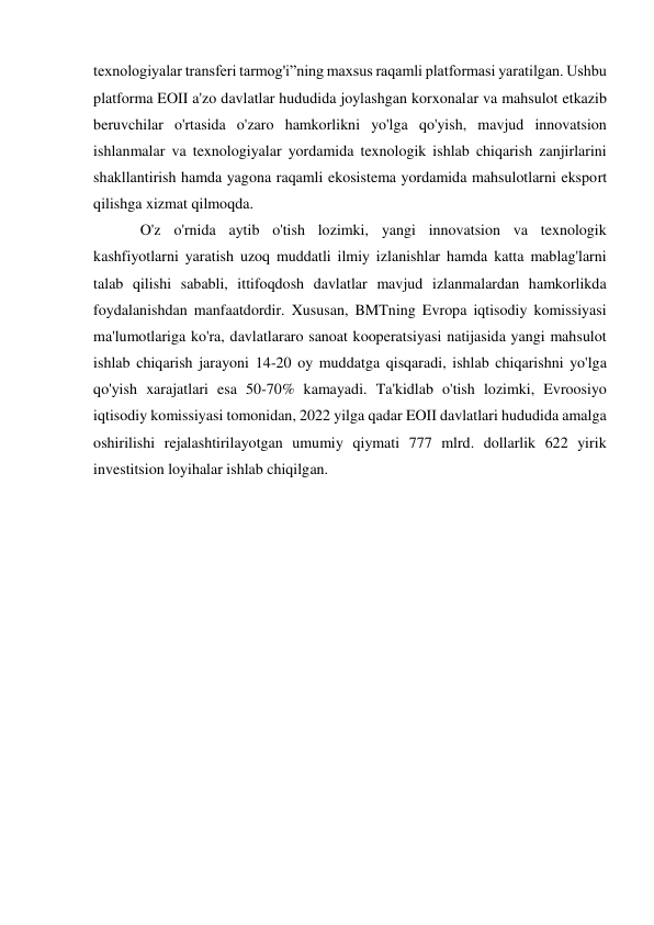  
 
texnologiyalar transferi tarmog'i”ning maxsus raqamli platformasi yaratilgan. Ushbu 
platforma EOII a'zo davlatlar hududida joylashgan korxonalar va mahsulot etkazib 
beruvchilar o'rtasida o'zaro hamkorlikni yo'lga qo'yish, mavjud innovatsion 
ishlanmalar va texnologiyalar yordamida texnologik ishlab chiqarish zanjirlarini 
shakllantirish hamda yagona raqamli ekosistema yordamida mahsulotlarni eksport 
qilishga xizmat qilmoqda. 
O'z o'rnida aytib o'tish lozimki, yangi innovatsion va texnologik 
kashfiyotlarni yaratish uzoq muddatli ilmiy izlanishlar hamda katta mablag'larni 
talab qilishi sababli, ittifoqdosh davlatlar mavjud izlanmalardan hamkorlikda 
foydalanishdan manfaatdordir. Xususan, BMTning Evropa iqtisodiy komissiyasi 
ma'lumotlariga ko'ra, davlatlararo sanoat kooperatsiyasi natijasida yangi mahsulot 
ishlab chiqarish jarayoni 14-20 oy muddatga qisqaradi, ishlab chiqarishni yo'lga 
qo'yish xarajatlari esa 50-70% kamayadi. Ta'kidlab o'tish lozimki, Evroosiyo 
iqtisodiy komissiyasi tomonidan, 2022 yilga qadar EOII davlatlari hududida amalga 
oshirilishi rejalashtirilayotgan umumiy qiymati 777 mlrd. dollarlik 622 yirik 
investitsion loyihalar ishlab chiqilgan. 
 
 
