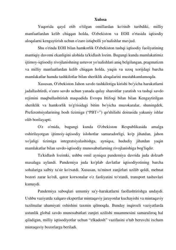  
 
Xulosa 
Yuqorida qayd etib o'tilgan omillardan ko'rinib turibdiki, milliy 
manfaatlardan kelib chiqqan holda, O'zbekiston va EOII o'rtasida iqtisodiy 
aloqalarni kengaytirish uchun o'zaro istiqbolli yo'nalishlar mavjud. 
Shu o'rinda EOII bilan hamkorlik O'zbekiston tashqi iqtisodiy faoliyatining 
mantiqiy davomi ekanligini alohida ta'kidlash lozim. Bugungi kunda mamlakatimiz 
ijtimoy-iqtisodiy rivojlanishning ustuvor yo'nalishlari aniq belgilangan, pragmatizm 
va milliy manfaatlardan kelib chiqqan holda, yaqin va uzoq xorijdagi barcha 
mamlakatlar hamda tashkilotlar bilan sheriklik aloqalarini mustahkamlamoqda. 
Xususan, O'zbekiston Jahon savdo tashkilotiga kirishi bo'yicha harakatlarni 
jadallashtirdi, o'zaro savdo uchun yanada qulay sharoitlar yaratish va tashqi savdo 
rejimini maqbullashtirish maqsadida Evropa Ittifoqi bilan bilan Kengaytirilgan 
sheriklik va hamkorlik to'g'risidagi bitim bo'yicha muzokaralar, shuningdek, 
Preferentsiyalarining bosh tizimiga (“PBT+”) qo'shilishi doirasida yakuniy ishlar 
olib borilayapti. 
O'z 
o'rnida, 
bugungi 
kunda 
O'zbekiston 
Respublikasida 
amalga 
oshirilayotgan ijtimoiy-iqtisodiy islohotlar samaradorligi, ko'p jihatdan, jahon 
xo'jaligi tizimiga integratsiyalashishga, ayniqsa, hududiy jihatdan yaqin 
mamlakatlar bilan savdo-iqtisodiy munosabatlarning rivojlanishiga bog'liqdir. 
Ta'kidlash lozimki, ushbu omil ayniqsa pandemiya davrida juda dolzarb 
masalaga aylandi. Pandemiya juda ko'plab davlatlar iqtisodiyotining barcha 
sohalariga salbiy ta'sir ko'rsatdi. Xususan, ta'minot zanjirlari uzilib qoldi, mehnat 
bozori zarar ko'rdi, qator korxonalar o'z faoliyatini to'xtatdi, transport tashuvlari 
kamaydi. 
Pandemiya saboqlari umumiy sa'y-harakatlarni faollashtirishga undaydi. 
Ushbu vaziyatda xalqaro ekspertlar mintaqaviy jarayonlar kuchayishi va mintaqaviy 
tuzilmalar ahamiyati oshishini taxmin qilmoqda. Bunday inqirozli vaziyatlarda 
ustunlik global savdo munosabatlari zanjiri uzilishi muammosini samaraliroq hal 
qiladigan, milliy iqtisodiyotlar uchun “elkadosh” vazifasini o'tab beruvchi ixcham 
mintaqaviy bozorlarga beriladi. 
