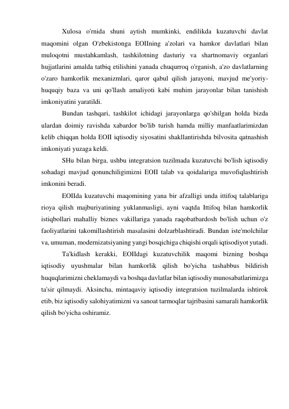  
 
Xulosa o'rnida shuni aytish mumkinki, endilikda kuzatuvchi davlat 
maqomini olgan O'zbekistonga EOIIning a'zolari va hamkor davlatlari bilan 
muloqotni mustahkamlash, tashkilotning dasturiy va shartnomaviy organlari 
hujjatlarini amalda tatbiq etilishini yanada chuqurroq o'rganish, a'zo davlatlarning 
o'zaro hamkorlik mexanizmlari, qaror qabul qilish jarayoni, mavjud me'yoriy-
huquqiy baza va uni qo'llash amaliyoti kabi muhim jarayonlar bilan tanishish 
imkoniyatini yaratildi. 
Bundan tashqari, tashkilot ichidagi jarayonlarga qo'shilgan holda bizda 
ulardan doimiy ravishda xabardor bo'lib turish hamda milliy manfaatlarimizdan 
kelib chiqqan holda EOII iqtisodiy siyosatini shakllantirishda bilvosita qatnashish 
imkoniyati yuzaga keldi. 
SHu bilan birga, ushbu integratsion tuzilmada kuzatuvchi bo'lish iqtisodiy 
sohadagi mavjud qonunchiligimizni EOII talab va qoidalariga muvofiqlashtirish 
imkonini beradi. 
EOIIda kuzatuvchi maqomining yana bir afzalligi unda ittifoq talablariga 
rioya qilish majburiyatining yuklanmasligi, ayni vaqtda Ittifoq bilan hamkorlik 
istiqbollari mahalliy biznes vakillariga yanada raqobatbardosh bo'lish uchun o'z 
faoliyatlarini takomillashtirish masalasini dolzarblashtiradi. Bundan iste'molchilar 
va, umuman, modernizatsiyaning yangi bosqichiga chiqishi orqali iqtisodiyot yutadi. 
Ta'kidlash kerakki, EOIIdagi kuzatuvchilik maqomi bizning boshqa 
iqtisodiy uyushmalar bilan hamkorlik qilish bo'yicha tashabbus bildirish 
huquqlarimizni cheklamaydi va boshqa davlatlar bilan iqtisodiy munosabatlarimizga 
ta'sir qilmaydi. Aksincha, mintaqaviy iqtisodiy integratsion tuzilmalarda ishtirok 
etib, biz iqtisodiy salohiyatimizni va sanoat tarmoqlar tajribasini samarali hamkorlik 
qilish bo'yicha oshiramiz. 
 
