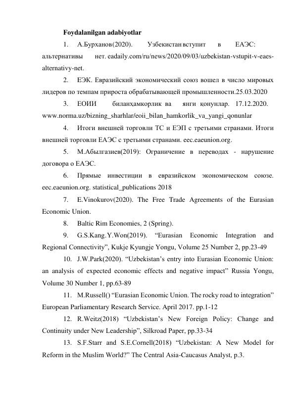  
 
Foydalanilgan adabiyotlar 
1. 
А.Бурханов (2020). 
Узбекистан вступит 
в 
ЕАЭС: 
альтернативы 
нет. eadaily.com/ru/news/2020/09/03/uzbekistan-vstupit-v-eaes-
alternativy-net. 
2. 
EЭК. Евразийский экономический союз вошел в число мировых 
лидеров по темпам прироста обрабатывающей промышленности.25.03.2020 
3. 
ЕОИИ 
билан ҳамкорлик ва 
янги қонунлар. 17.12.2020. 
www.norma.uz/bizning_sharhlar/eoii_bilan_hamkorlik_va_yangi_qonunlar 
4. 
Итоги внешней торговли ТС и ЕЭП с третьими странами. Итоги 
внешней торговли ЕАЭС с третьими странами. eec.eaeunion.org. 
5. 
М.Абылгазиев(2019): Ограничение в переводах - нарушение 
договора о ЕАЭС. 
6. 
Прямые инвестиции в евразийском экономическом союзе. 
eec.eaeunion.org. statistical_publications 2018 
7. 
E.Vinokurov(2020). The Free Trade Agreements of the Eurasian 
Economic Union. 
8. 
Baltic Rim Economies, 2 (Spring). 
9. 
G.S.Kang․Y.Won(2019). 
“Eurasian 
Economic 
Integration 
and 
Regional Connectivity”, Kukje Kyungje Yongu, Volume 25 Number 2, pp.23-49 
10. J.W.Park(2020). “Uzbekistan’s entry into Eurasian Economic Union: 
an analysis of expected economic effects and negative impact” Russia Yongu, 
Volume 30 Number 1, pp.63-89 
11. M.Russell() “Eurasian Economic Union. The rocky road to integration” 
European Parliamentary Research Service. April 2017. pp.1-12 
12. R.Weitz(2018) “Uzbekistan’s New Foreign Policy: Change and 
Continuity under New Leadership”, Silkroad Paper, pp.33-34 
13. S.F.Starr and S.E.Cornell(2018) “Uzbekistan: A New Model for 
Reform in the Muslim World?” The Central Asia-Caucasus Analyst, p.3. 
