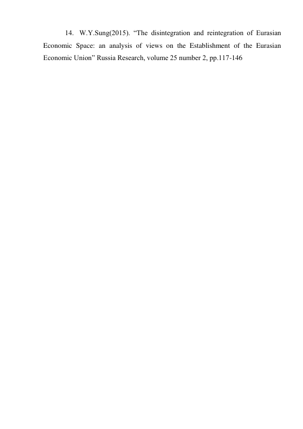  
 
14. W.Y.Sung(2015). “The disintegration and reintegration of Eurasian 
Economic Space: an analysis of views on the Establishment of the Eurasian 
Economic Union” Russia Research, volume 25 number 2, pp.117-146 
