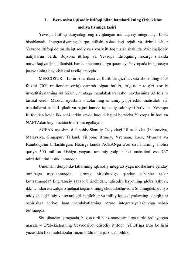 1. 
Evro osiyo iqtisodiy ittifoqi bilan hamkorlikning Özbekiston 
moliya tizimiga tasiri 
Yevropa Ittifoqi dunyodagi eng rivojlangan mintaqaviy integratsiya bloki 
hisoblanadi. Integratsiyaning barpo etilishi sohasidagi rejali va tizimli ishlar 
Yevropa ittifoqi doirasida iqtisodiy va siyosiy ittifoq tuzish shaklida oʻzining ijobiy 
natijalarini berdi. Bojxona ittifoqi va Yevropa ittifoqining hozirgi shaklda 
muvaffaqiyatli shakllanishi, barcha muammolarga qaramay, Yevropada integratsiya 
jarayonining hayotiyligini tasdiqlamoqda. 
MERCOSUR – Lotin Amerikasi va Karib dengizi havzasi aholisining 55,3 
foizini (300 milliondan ortiq) qamrab olgan boʻlib, toʻgʻridan-toʻgʻri xorijiy 
investitsiyalarning 40 foizini, mintaqa mamlakatlari tashqi savdosining 33 foizini 
tashkil etadi. Mazkur uyushma aʼzolarining umumiy yalpi ichki mahsuloti 3,3 
trln.dollarni tashkil qiladi va hajmi hamda iqtisodiy salohiyati boʻyicha Yevropa 
Ittifoqidan keyin ikkinchi, erkin savdo hududi hajmi boʻyicha Yevropa Ittifoqi va 
NAFTAdan keyin uchinchi oʻrinni egallaydi. 
ACEAN uyushmasi Janubiy-Sharqiy Osiyodagi 10 ta davlat (Indoneziya, 
Malayziya, Singapur, Tailand, Filippin, Bruney, Vyetnam, Laos, Myanma va 
Kambodja)ni birlashtirgan. Hozirgi kunda ACEANga aʼzo davlatlarning aholisi 
qariyb 500 million kishiga yetgan, umumiy yalpi ichki mahsuloti esa 737 
mlrd.dollarini tashkil etmoqda. 
Umuman, dunyo davlatlarining iqtisodiy integratsiyaga moslashuvi qanday 
omillarga 
asoslanmoqda, 
ularning 
birlashuviga 
qanday 
sabablar 
taʼsir 
koʻrsatmoqda? Eng asosiy sabab, birinchidan, iqtisodiy hayotning globallashuvi, 
ikkinchidan esa xalqaro mehnat taqsimotining chuqurlashuvidir. Shuningdek, dunyo 
miqyosidagi ilmiy va texnologik inqiloblar va milliy iqtisodiyotlarning ochiqligini 
oshirishga ehtiyoj ham mamlakatlarning oʻzaro integratsiyalashuviga sabab 
boʻlmoqda. 
Shu jihatdan qaraganda, bugun turli bahs-munozaralarga turtki boʻlayotgan 
masala – Oʻzbekistonning Yevroosiyo iqtisodiy ittifoqi (YEOII)ga aʼzo boʻlishi 
yuzasidan fikr-mulohazalarimizni bildirishni joiz, deb bildik. 
