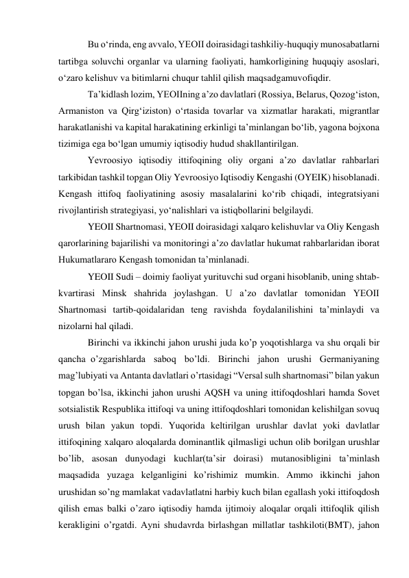 Bu oʻrinda, eng avvalo, YEOII doirasidagi tashkiliy-huquqiy munosabatlarni 
tartibga soluvchi organlar va ularning faoliyati, hamkorligining huquqiy asoslari, 
oʻzaro kelishuv va bitimlarni chuqur tahlil qilish maqsadgamuvofiqdir. 
Taʼkidlash lozim, YEOIIning aʼzo davlatlari (Rossiya, Belarus, Qozogʻiston, 
Armaniston va Qirgʻiziston) oʻrtasida tovarlar va xizmatlar harakati, migrantlar 
harakatlanishi va kapital harakatining erkinligi taʼminlangan boʻlib, yagona bojxona 
tizimiga ega boʻlgan umumiy iqtisodiy hudud shakllantirilgan. 
Yevroosiyo iqtisodiy ittifoqining oliy organi aʼzo davlatlar rahbarlari 
tarkibidan tashkil topgan Oliy Yevroosiyo Iqtisodiy Kengashi (OYEIK) hisoblanadi. 
Kengash ittifoq faoliyatining asosiy masalalarini koʻrib chiqadi, integratsiyani 
rivojlantirish strategiyasi, yoʻnalishlari va istiqbollarini belgilaydi. 
YEOII Shartnomasi, YEOII doirasidagi xalqaro kelishuvlar va Oliy Kengash 
qarorlarining bajarilishi va monitoringi aʼzo davlatlar hukumat rahbarlaridan iborat 
Hukumatlararo Kengash tomonidan taʼminlanadi. 
YEOII Sudi – doimiy faoliyat yurituvchi sud organi hisoblanib, uning shtab-
kvartirasi Minsk shahrida joylashgan. U aʼzo davlatlar tomonidan YEOII 
Shartnomasi tartib-qoidalaridan teng ravishda foydalanilishini taʼminlaydi va 
nizolarni hal qiladi. 
Birinchi va ikkinchi jahon urushi juda ko’p yoqotishlarga va shu orqali bir 
qancha o’zgarishlarda saboq bo’ldi. Birinchi jahon urushi Germaniyaning 
mag’lubiyati va Antanta davlatlari o’rtasidagi “Versal sulh shartnomasi” bilan yakun 
topgan bo’lsa, ikkinchi jahon urushi AQSH va uning ittifoqdoshlari hamda Sovet 
sotsialistik Respublika ittifoqi va uning ittifoqdoshlari tomonidan kelishilgan sovuq 
urush bilan yakun topdi. Yuqorida keltirilgan urushlar davlat yoki davlatlar 
ittifoqining xalqaro aloqalarda dominantlik qilmasligi uchun olib borilgan urushlar 
bo’lib, asosan dunyodagi kuchlar(ta’sir doirasi) mutanosibligini ta’minlash 
maqsadida yuzaga kelganligini ko’rishimiz mumkin. Ammo ikkinchi jahon 
urushidan so’ng mamlakat va davlatlatni harbiy kuch bilan egallash yoki ittifoqdosh 
qilish emas balki o’zaro iqtisodiy hamda ijtimoiy aloqalar orqali ittifoqlik qilish 
kerakligini o’rgatdi. Ayni shu davrda birlashgan millatlar tashkiloti(BMT), jahon 
