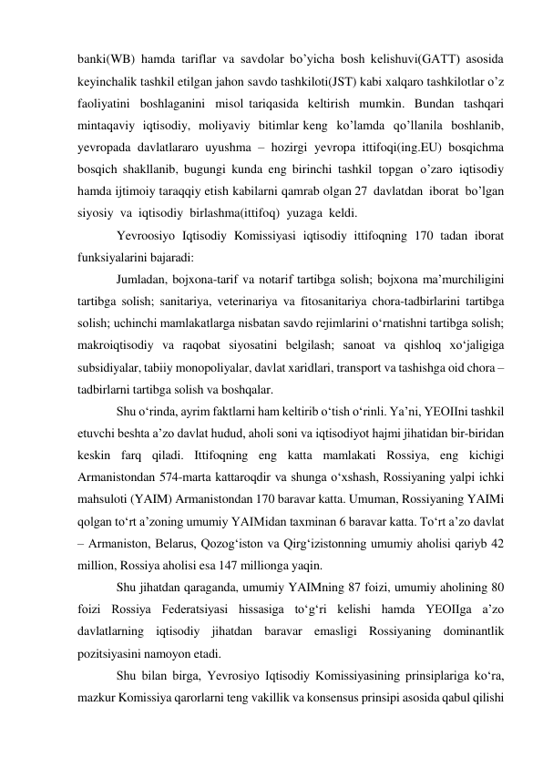 banki(WB) hamda tariflar va savdolar bo’yicha bosh kelishuvi(GATT) asosida 
keyinchalik tashkil etilgan jahon savdo tashkiloti(JST) kabi xalqaro tashkilotlar o’z 
faoliyatini boshlaganini misol tariqasida keltirish mumkin. Bundan tashqari 
mintaqaviy iqtisodiy, moliyaviy bitimlar keng ko’lamda qo’llanila boshlanib, 
yevropada davlatlararo uyushma – hozirgi yevropa ittifoqi(ing.EU) bosqichma 
bosqich shakllanib, bugungi kunda eng birinchi tashkil topgan o’zaro iqtisodiy 
hamda ijtimoiy taraqqiy etish kabilarni qamrab olgan 27 davlatdan iborat bo’lgan 
siyosiy va iqtisodiy birlashma(ittifoq) yuzaga keldi. 
Yevroosiyo Iqtisodiy Komissiyasi iqtisodiy ittifoqning 170 tadan iborat 
funksiyalarini bajaradi: 
Jumladan, bojxona-tarif va notarif tartibga solish; bojxona maʼmurchiligini 
tartibga solish; sanitariya, veterinariya va fitosanitariya chora-tadbirlarini tartibga 
solish; uchinchi mamlakatlarga nisbatan savdo rejimlarini oʻrnatishni tartibga solish; 
makroiqtisodiy va raqobat siyosatini belgilash; sanoat va qishloq xoʻjaligiga 
subsidiyalar, tabiiy monopoliyalar, davlat xaridlari, transport va tashishga oid chora – 
tadbirlarni tartibga solish va boshqalar. 
Shu oʻrinda, ayrim faktlarni ham keltirib oʻtish oʻrinli. Yaʼni, YEOIIni tashkil 
etuvchi beshta aʼzo davlat hudud, aholi soni va iqtisodiyot hajmi jihatidan bir-biridan 
keskin farq qiladi. Ittifoqning eng katta mamlakati Rossiya, eng kichigi 
Armanistondan 574-marta kattaroqdir va shunga oʻxshash, Rossiyaning yalpi ichki 
mahsuloti (YAIM) Armanistondan 170 baravar katta. Umuman, Rossiyaning YAIMi 
qolgan toʻrt aʼzoning umumiy YAIMidan taxminan 6 baravar katta. Toʻrt aʼzo davlat 
– Armaniston, Belarus, Qozogʻiston va Qirgʻizistonning umumiy aholisi qariyb 42 
million, Rossiya aholisi esa 147 millionga yaqin. 
Shu jihatdan qaraganda, umumiy YAIMning 87 foizi, umumiy aholining 80 
foizi Rossiya Federatsiyasi hissasiga toʻgʻri kelishi hamda YEOIIga aʼzo 
davlatlarning iqtisodiy jihatdan baravar emasligi Rossiyaning dominantlik 
pozitsiyasini namoyon etadi. 
Shu bilan birga, Yevrosiyo Iqtisodiy Komissiyasining prinsiplariga koʻra, 
mazkur Komissiya qarorlarni teng vakillik va konsensus prinsipi asosida qabul qilishi 
