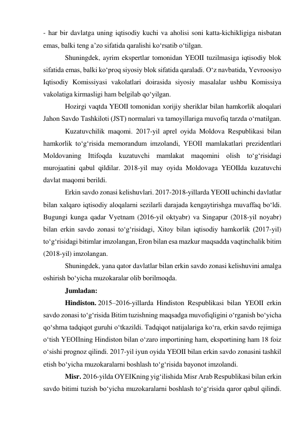 - har bir davlatga uning iqtisodiy kuchi va aholisi soni katta-kichikligiga nisbatan 
emas, balki teng aʼzo sifatida qaralishi koʻrsatib oʻtilgan. 
Shuningdek, ayrim ekspertlar tomonidan YEOII tuzilmasiga iqtisodiy blok 
sifatida emas, balki koʻproq siyosiy blok sifatida qaraladi. Oʻz navbatida, Yevroosiyo 
Iqtisodiy Komissiyasi vakolatlari doirasida siyosiy masalalar ushbu Komissiya 
vakolatiga kirmasligi ham belgilab qoʻyilgan. 
Hozirgi vaqtda YEOII tomonidan xorijiy sheriklar bilan hamkorlik aloqalari 
Jahon Savdo Tashkiloti (JST) normalari va tamoyillariga muvofiq tarzda oʻrnatilgan. 
Kuzatuvchilik maqomi. 2017-yil aprel oyida Moldova Respublikasi bilan 
hamkorlik toʻgʻrisida memorandum imzolandi, YEOII mamlakatlari prezidentlari 
Moldovaning Ittifoqda kuzatuvchi mamlakat maqomini olish toʻgʻrisidagi 
murojaatini qabul qildilar. 2018-yil may oyida Moldovaga YEOIIda kuzatuvchi 
davlat maqomi berildi. 
Erkin savdo zonasi kelishuvlari. 2017-2018-yillarda YEOII uchinchi davlatlar 
bilan xalqaro iqtisodiy aloqalarni sezilarli darajada kengaytirishga muvaffaq boʻldi. 
Bugungi kunga qadar Vyetnam (2016-yil oktyabr) va Singapur (2018-yil noyabr) 
bilan erkin savdo zonasi toʻgʻrisidagi, Xitoy bilan iqtisodiy hamkorlik (2017-yil) 
toʻgʻrisidagi bitimlar imzolangan, Eron bilan esa mazkur maqsadda vaqtinchalik bitim 
(2018-yil) imzolangan. 
Shuningdek, yana qator davlatlar bilan erkin savdo zonasi kelishuvini amalga 
oshirish boʻyicha muzokaralar olib borilmoqda. 
Jumladan: 
Hindiston. 2015–2016-yillarda Hindiston Respublikasi bilan YEOII erkin 
savdo zonasi toʻgʻrisida Bitim tuzishning maqsadga muvofiqligini oʻrganish boʻyicha 
qoʻshma tadqiqot guruhi oʻtkazildi. Tadqiqot natijalariga koʻra, erkin savdo rejimiga 
oʻtish YEOIIning Hindiston bilan oʻzaro importining ham, eksportining ham 18 foiz 
oʻsishi prognoz qilindi. 2017-yil iyun oyida YEOII bilan erkin savdo zonasini tashkil 
etish boʻyicha muzokaralarni boshlash toʻgʻrisida bayonot imzolandi. 
Misr. 2016-yilda OYEIKning yigʻilishida Misr Arab Respublikasi bilan erkin 
savdo bitimi tuzish boʻyicha muzokaralarni boshlash toʻgʻrisida qaror qabul qilindi. 
