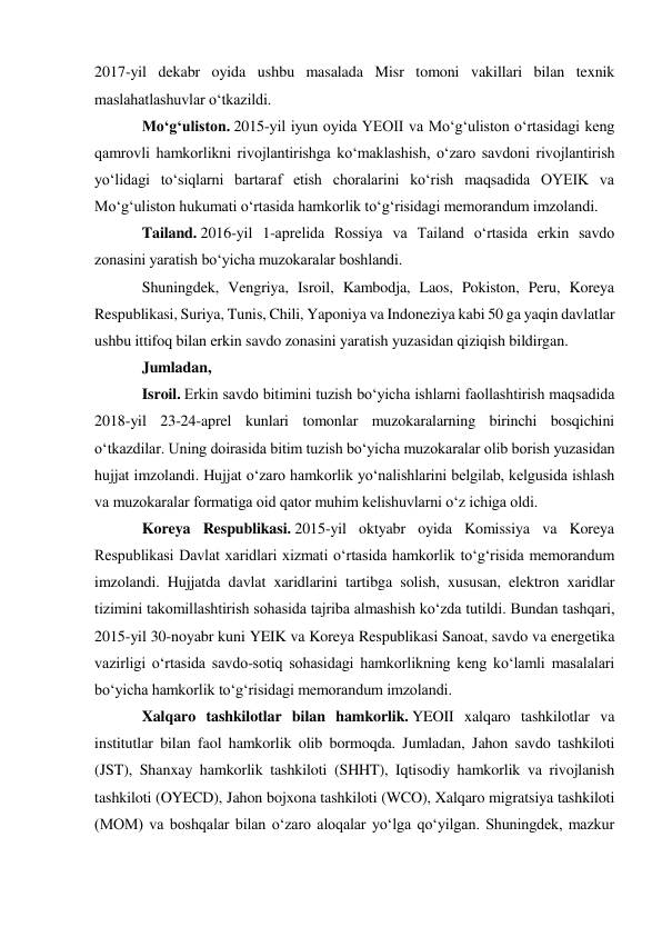 2017-yil dekabr oyida ushbu masalada Misr tomoni vakillari bilan texnik 
maslahatlashuvlar oʻtkazildi. 
Moʻgʻuliston. 2015-yil iyun oyida YEOII va Moʻgʻuliston oʻrtasidagi keng 
qamrovli hamkorlikni rivojlantirishga koʻmaklashish, oʻzaro savdoni rivojlantirish 
yoʻlidagi toʻsiqlarni bartaraf etish choralarini koʻrish maqsadida OYEIK va 
Moʻgʻuliston hukumati oʻrtasida hamkorlik toʻgʻrisidagi memorandum imzolandi. 
Tailand. 2016-yil 1-aprelida Rossiya va Tailand oʻrtasida erkin savdo 
zonasini yaratish boʻyicha muzokaralar boshlandi. 
Shuningdek, Vengriya, Isroil, Kambodja, Laos, Pokiston, Peru, Koreya 
Respublikasi, Suriya, Tunis, Chili, Yaponiya va Indoneziya kabi 50 ga yaqin davlatlar 
ushbu ittifoq bilan erkin savdo zonasini yaratish yuzasidan qiziqish bildirgan. 
Jumladan, 
Isroil. Erkin savdo bitimini tuzish boʻyicha ishlarni faollashtirish maqsadida 
2018-yil 23-24-aprel kunlari tomonlar muzokaralarning birinchi bosqichini 
oʻtkazdilar. Uning doirasida bitim tuzish boʻyicha muzokaralar olib borish yuzasidan 
hujjat imzolandi. Hujjat oʻzaro hamkorlik yoʻnalishlarini belgilab, kelgusida ishlash 
va muzokaralar formatiga oid qator muhim kelishuvlarni oʻz ichiga oldi. 
Koreya Respublikasi. 2015-yil oktyabr oyida Komissiya va Koreya 
Respublikasi Davlat xaridlari xizmati oʻrtasida hamkorlik toʻgʻrisida memorandum 
imzolandi. Hujjatda davlat xaridlarini tartibga solish, xususan, elektron xaridlar 
tizimini takomillashtirish sohasida tajriba almashish koʻzda tutildi. Bundan tashqari, 
2015-yil 30-noyabr kuni YEIK va Koreya Respublikasi Sanoat, savdo va energetika 
vazirligi oʻrtasida savdo-sotiq sohasidagi hamkorlikning keng koʻlamli masalalari 
boʻyicha hamkorlik toʻgʻrisidagi memorandum imzolandi. 
Xalqaro tashkilotlar bilan hamkorlik. YEOII xalqaro tashkilotlar va 
institutlar bilan faol hamkorlik olib bormoqda. Jumladan, Jahon savdo tashkiloti 
(JST), Shanxay hamkorlik tashkiloti (SHHT), Iqtisodiy hamkorlik va rivojlanish 
tashkiloti (OYECD), Jahon bojxona tashkiloti (WCO), Xalqaro migratsiya tashkiloti 
(MOM) va boshqalar bilan oʻzaro aloqalar yoʻlga qoʻyilgan. Shuningdek, mazkur 
