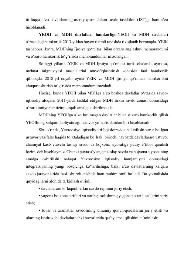 ittifoqqa aʼzo davlatlarning asosiy qismi Jahon savdo tashkiloti (JST)ga ham aʼzo 
hisoblanadi. 
YEOII va MDH davlatlari hamkorligi. YEOII va MDH davlatlari 
oʻrtasidagi hamkorlik 2013-yildan buyon tizimli ravishda rivojlanib bormoqda. YEIK 
tashabbusi koʻra, MDHning Ijroiya qoʻmitasi bilan oʻzaro anglashuv memorandumi 
va oʻzaro hamkorlik toʻgʻrisida memorandumlar imzolangan. 
Soʻnggi yillarda YEIK va MDH Ijroiya qoʻmitasi turli sohalarda, ayniqsa, 
mehnat migratsiyasi masalalarini muvofiqlashtirish sohasida faol hamkorlik 
qilmoqda. 2018-yil noyabr oyida YEIK va MDH Ijroiya qoʻmitasi hamkorlikni 
chuqurlashtirish toʻgʻrisida memorandum imzoladi. 
Hozirgi kunda YEOII bilan MDHga aʼzo boshqa davlatlar oʻrtasida savdo-
iqtisodiy aloqalar 2011-yilda tashkil etilgan MDH Erkin savdo zonasi doirasidagi 
oʻzaro imtiyozlar tizimi orqali amalga oshirilmoqda. 
MDHning YEOIIga aʼzo boʻlmagan davlatlar bilan oʻzaro hamkorlik qilish 
YEOIIning xalqaro faoliyatidagi ustuvor yoʻnalishlaridan biri hisoblanadi. 
Shu oʻrinda, Yevroosiyo iqtisodiy ittifoqi doirasida hal etilishi zarur boʻlgan 
ustuvor vazifalar haqida toʻxtaladigan boʻlsak, birinchi navbatda davlatlararo ustuvor 
ahamiyat kasb etuvchi tashqi savdo va bojxona siyosatiga jiddiy eʼtibor qaratish 
lozim, deb hisoblaymiz. Chunki puxta oʻylangan tashqi savdo va bojxona siyosatining 
amalga 
oshirilishi 
nafaqat 
Yevroosiyo 
iqtisodiy 
hamjamiyati 
doirasidagi 
integratsiyaning yangi bosqichga koʻtarilishiga, balki aʼzo davlatlarning xalqaro 
savdo jarayonlarida faol ishtirok etishida ham muhim omil boʻladi. Bu yoʻnalishda 
quyidagilarni alohida taʼkidlash oʻrinli: 
• davlatlararo toʻlaqonli erkin savdo rejimini joriy etish; 
• yagona bojxona tariflari va tartibga solishning yagona notarif usullarini joriy 
etish; 
• tovar va xizmatlar savdosining umumiy qonun-qoidalarini joriy etish va 
ularning ishtirokchi davlatlar ichki bozorlarida qatʼiy amal qilishini taʼminlash; 
