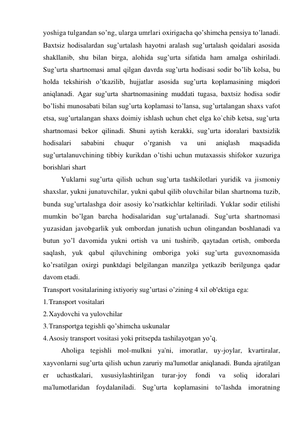 yoshiga tulgandan so’ng, ularga umrlari oxirigacha qo’shimcha pensiya to’lanadi. 
Baxtsiz hodisalardan sug’urtalash hayotni aralash sug’urtalash qoidalari asosida 
shakllanib, shu bilan birga, alohida sug’urta sifatida ham amalga oshiriladi. 
Sug’urta shartnomasi amal qilgan davrda sug’urta hodisasi sodir bo’lib kolsa, bu 
holda tekshirish o’tkazilib, hujjatlar asosida sug’urta koplamasining miqdori 
aniqlanadi. Agar sug’urta shartnomasining muddati tugasa, baxtsiz hodisa sodir 
bo’lishi munosabati bilan sug’urta koplamasi to’lansa, sug’urtalangan shaxs vafot 
etsa, sug’urtalangan shaxs doimiy ishlash uchun chet elga ko`chib ketsa, sug’urta 
shartnomasi bekor qilinadi. Shuni aytish kerakki, sug’urta idoralari baxtsizlik 
hodisalari 
sababini 
chuqur 
o’rganish 
va 
uni 
aniqlash 
maqsadida 
sug’urtalanuvchining tibbiy kurikdan o’tishi uchun mutaxassis shifokor xuzuriga 
borishlari shart 
Yuklarni sug’urta qilish uchun sug’urta tashkilotlari yuridik va jismoniy 
shaxslar, yukni junatuvchilar, yukni qabul qilib oluvchilar bilan shartnoma tuzib, 
bunda sug’urtalashga doir asosiy ko’rsatkichlar keltiriladi. Yuklar sodir etilishi 
mumkin bo’lgan barcha hodisalaridan sug’urtalanadi. Sug’urta shartnomasi 
yuzasidan javobgarlik yuk ombordan junatish uchun olingandan boshlanadi va 
butun yo’l davomida yukni ortish va uni tushirib, qaytadan ortish, omborda 
saqlash, yuk qabul qiluvchining omboriga yoki sug’urta guvoxnomasida 
ko’rsatilgan oxirgi punktdagi belgilangan manzilga yetkazib berilgunga qadar 
davom etadi. 
Transport vositalarining ixtiyoriy sug’urtasi o’zining 4 xil ob'ektiga ega: 
1. Transport vositalari 
2. Xaydovchi va yulovchilar 
3. Transportga tegishli qo’shimcha uskunalar 
4. Asosiy transport vositasi yoki pritsepda tashilayotgan yo’q. 
Aholiga tegishli mol-mulkni ya'ni, imoratlar, uy-joylar, kvartiralar, 
xayvonlarni sug’urta qilish uchun zaruriy ma'lumotlar aniqlanadi. Bunda ajratilgan 
er 
uchastkalari, 
xususiylashtirilgan 
turar-joy 
fondi 
va 
soliq 
idoralari 
ma'lumotlaridan foydalaniladi. Sug’urta koplamasini to’lashda imoratning 
