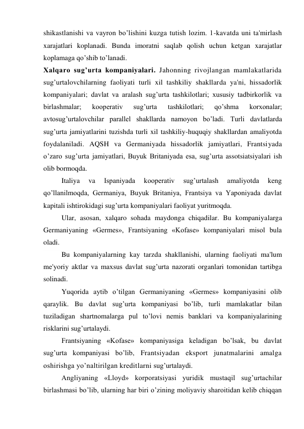 shikastlanishi va vayron bo’lishini kuzga tutish lozim. 1-kavatda uni ta'mirlash 
xarajatlari koplanadi. Bunda imoratni saqlab qolish uchun ketgan xarajatlar 
koplamaga qo’shib to’lanadi. 
Xalqaro sug’urta kompaniyalari. Jahonning rivojlangan mamlakatlarida 
sug’urtalovchilarning faoliyati turli xil tashkiliy shakllarda ya'ni, hissadorlik 
kompaniyalari; davlat va aralash sug’urta tashkilotlari; xususiy tadbirkorlik va 
birlashmalar; 
kooperativ 
sug’urta 
tashkilotlari; 
qo’shma 
korxonalar; 
avtosug’urtalovchilar parallel shakllarda namoyon bo’ladi. Turli davlatlarda 
sug’urta jamiyatlarini tuzishda turli xil tashkiliy-huquqiy shakllardan amaliyotda 
foydalaniladi. AQSH va Germaniyada hissadorlik jamiyatlari, Frantsiyada 
o’zaro sug’urta jamiyatlari, Buyuk Britaniyada esa, sug’urta assotsiatsiyalari ish 
olib bormoqda. 
Italiya 
va 
Ispaniyada 
kooperativ 
sug’urtalash 
amaliyotda 
keng 
qo’llanilmoqda, Germaniya, Buyuk Britaniya, Frantsiya va Yaponiyada davlat 
kapitali ishtirokidagi sug’urta kompaniyalari faoliyat yuritmoqda. 
Ular, asosan, xalqaro sohada maydonga chiqadilar. Bu kompaniyalarga 
Germaniyaning «Germes», Frantsiyaning «Kofase» kompaniyalari misol bula 
oladi. 
Bu kompaniyalarning kay tarzda shakllanishi, ularning faoliyati ma'lum 
me'yoriy aktlar va maxsus davlat sug’urta nazorati organlari tomonidan tartibga 
solinadi. 
Yuqorida aytib o’tilgan Germaniyaning «Germes» kompaniyasini olib 
qaraylik. Bu davlat sug’urta kompaniyasi bo’lib, turli mamlakatlar bilan 
tuziladigan shartnomalarga pul to’lovi nemis banklari va kompaniyalarining 
risklarini sug’urtalaydi. 
Frantsiyaning «Kofase» kompaniyasiga keladigan bo’lsak, bu davlat 
sug’urta kompaniyasi bo’lib, Frantsiyadan eksport junatmalarini amalga 
oshirishga yo’naltirilgan kreditlarni sug’urtalaydi. 
Angliyaning «Lloyd» korporatsiyasi yuridik mustaqil sug’urtachilar 
birlashmasi bo’lib, ularning har biri o’zining moliyaviy sharoitidan kelib chiqqan 
