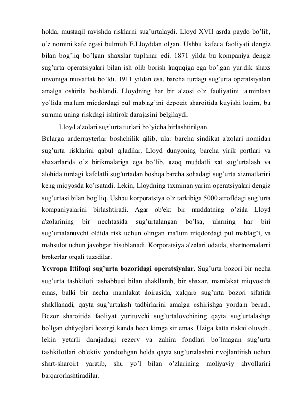 holda, mustaqil ravishda risklarni sug’urtalaydi. Lloyd XVII asrda paydo bo’lib, 
o’z nomini kafe egasi bulmish E.Lloyddan olgan. Ushbu kafeda faoliyati dengiz 
bilan bog’liq bo’lgan shaxslar tuplanar edi. 1871 yilda bu kompaniya dengiz 
sug’urta operatsiyalari bilan ish olib borish huquqiga ega bo’lgan yuridik shaxs 
unvoniga muvaffak bo’ldi. 1911 yildan esa, barcha turdagi sug’urta operatsiyalari 
amalga oshirila boshlandi. Lloydning har bir a'zosi o’z faoliyatini ta'minlash 
yo’lida ma'lum miqdordagi pul mablag’ini depozit sharoitida kuyishi lozim, bu 
summa uning riskdagi ishtirok darajasini belgilaydi. 
Lloyd a'zolari sug’urta turlari bo’yicha birlashtirilgan. 
Bularga anderrayterlar boshchilik qilib, ular barcha sindikat a'zolari nomidan 
sug’urta risklarini qabul qiladilar. Lloyd dunyoning barcha yirik portlari va 
shaxarlarida o’z birikmalariga ega bo’lib, uzoq muddatli xat sug’urtalash va 
alohida turdagi kafolatli sug’urtadan boshqa barcha sohadagi sug’urta xizmatlarini 
keng miqyosda ko’rsatadi. Lekin, Lloydning taxminan yarim operatsiyalari dengiz 
sug’urtasi bilan bog’liq. Ushbu korporatsiya o’z tarkibiga 5000 atrofldagi sug’urta 
kompaniyalarini birlashtiradi. Agar ob'ekt bir muddatning o’zida Lloyd 
a'zolarining 
bir 
nechtasida 
sug’urtalangan 
bo’lsa, 
ularning 
har 
biri 
sug’urtalanuvchi oldida risk uchun olingan ma'lum miqdordagi pul mablag’i, va 
mahsulot uchun javobgar hisoblanadi. Korporatsiya a'zolari odatda, shartnomalarni 
brokerlar orqali tuzadilar. 
Yevropa Ittifoqi sug’urta bozoridagi operatsiyalar. Sug’urta bozori bir necha 
sug’urta tashkiloti tashabbusi bilan shakllanib, bir shaxar, mamlakat miqyosida 
emas, balki bir necha mamlakat doirasida, xalqaro sug’urta bozori sifatida 
shakllanadi, qayta sug’urtalash tadbirlarini amalga oshirishga yordam beradi. 
Bozor sharoitida faoliyat yurituvchi sug’urtalovchining qayta sug’urtalashga 
bo’lgan ehtiyojlari hozirgi kunda hech kimga sir emas. Uziga katta riskni oluvchi, 
lekin yetarli darajadagi rezerv va zahira fondlari bo’lmagan sug’urta 
tashkilotlari ob'ektiv yondoshgan holda qayta sug’urtalashni rivojlantirish uchun 
shart-sharoirt yaratib, shu yo’l bilan o’zlarining moliyaviy ahvollarini 
barqarorlashtiradilar. 
