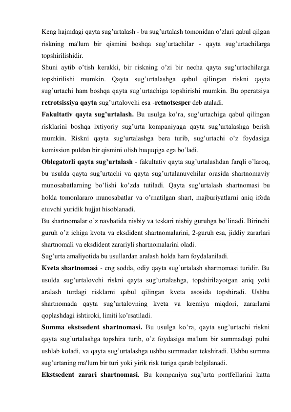 Keng hajmdagi qayta sug’urtalash - bu sug’urtalash tomonidan o’zlari qabul qilgan 
riskning ma'lum bir qismini boshqa sug’urtachilar - qayta sug’urtachilarga 
topshirilishidir. 
Shuni aytib o’tish kerakki, bir riskning o’zi bir necha qayta sug’urtachilarga 
topshirilishi mumkin. Qayta sug’urtalashga qabul qilingan riskni qayta 
sug’urtachi ham boshqa qayta sug’urtachiga topshirishi mumkin. Bu operatsiya 
retrotsissiya qayta sug’urtalovchi esa -retnotsesper deb ataladi. 
Fakultativ qayta sug’urtalash. Bu usulga ko’ra, sug’urtachiga qabul qilingan 
risklarini boshqa ixtiyoriy sug’urta kompaniyaga qayta sug’urtalashga berish 
mumkin. Riskni qayta sug’urtalashga bera turib, sug’urtachi o’z foydasiga 
komission puldan bir qismini olish huquqiga ega bo’ladi. 
Oblegatorli qayta sug’urtalash - fakultativ qayta sug’urtalashdan farqli o’laroq, 
bu usulda qayta sug’urtachi va qayta sug’urtalanuvchilar orasida shartnomaviy 
munosabatlarning bo’lishi ko’zda tutiladi. Qayta sug’urtalash shartnomasi bu 
holda tomonlararo munosabatlar va o’rnatilgan shart, majburiyatlarni aniq ifoda 
etuvchi yuridik hujjat hisoblanadi. 
Bu shartnomalar o’z navbatida nisbiy va teskari nisbiy guruhga bo’linadi. Birinchi 
guruh o’z ichiga kvota va eksdident shartnomalarini, 2-guruh esa, jiddiy zararlari 
shartnomali va eksdident zarariyli shartnomalarini oladi. 
Sug’urta amaliyotida bu usullardan aralash holda ham foydalaniladi. 
Kveta shartnomasi - eng sodda, odiy qayta sug’urtalash shartnomasi turidir. Bu 
usulda sug’urtalovchi riskni qayta sug’urtalashga, topshirilayotgan aniq yoki 
aralash turdagi risklarni qabul qilingan kveta asosida topshiradi. Ushbu 
shartnomada qayta sug’urtalovning kveta va kremiya miqdori, zararlarni 
qoplashdagi ishtiroki, limiti ko’rsatiladi. 
Summa ekstsedent shartnomasi. Bu usulga ko’ra, qayta sug’urtachi riskni 
qayta sug’urtalashga topshira turib, o’z foydasiga ma'lum bir summadagi pulni 
ushlab koladi, va qayta sug’urtalashga ushbu summadan tekshiradi. Ushbu summa 
sug’urtaning ma'lum bir turi yoki yirik risk turiga qarab belgilanadi. 
Ekstsedent zarari shartnomasi. Bu kompaniya sug’urta portfellarini katta 
