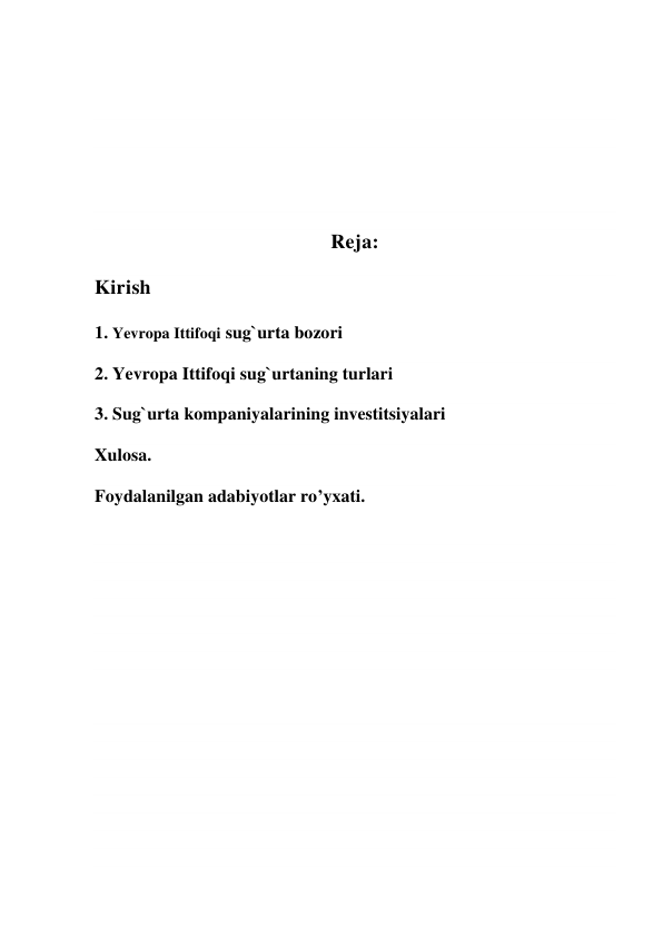  
 
 
 
 
 
 
Reja: 
Kirish 
1. Yevropa Ittifoqi sug`urta bozori  
2. Yevropa Ittifoqi sug`urtaning turlari 
3. Sug`urta kompaniyalarining investitsiyalari 
Xulosa. 
Foydalanilgan adabiyotlar ro’yxati. 
 
 
 
 
 
 
 
 
 
 
 
 
 
 
 
 
 
 
 
