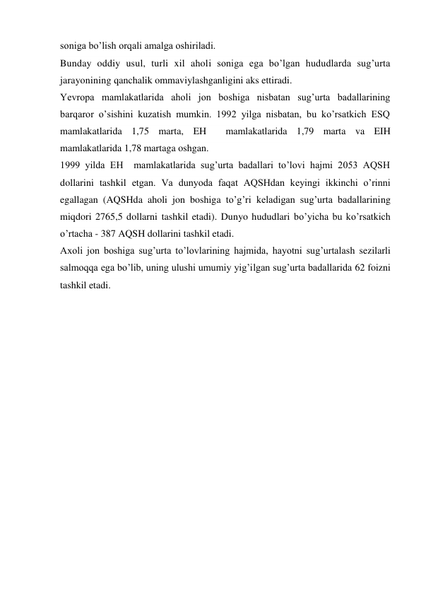 soniga bo’lish orqali amalga oshiriladi. 
Bunday oddiy usul, turli xil aholi soniga ega bo’lgan hududlarda sug’urta 
jarayonining qanchalik ommaviylashganligini aks ettiradi. 
Yevropa mamlakatlarida aholi jon boshiga nisbatan sug’urta badallarining 
barqaror o’sishini kuzatish mumkin. 1992 yilga nisbatan, bu ko’rsatkich ESQ 
mamlakatlarida 1,75 marta, EH  mamlakatlarida 1,79 marta va EIH 
mamlakatlarida 1,78 martaga oshgan. 
1999 yilda EH  mamlakatlarida sug’urta badallari to’lovi hajmi 2053 AQSH 
dollarini tashkil etgan. Va dunyoda faqat AQSHdan keyingi ikkinchi o’rinni 
egallagan (AQSHda aholi jon boshiga to’g’ri keladigan sug’urta badallarining 
miqdori 2765,5 dollarni tashkil etadi). Dunyo hududlari bo’yicha bu ko’rsatkich 
o’rtacha - 387 AQSH dollarini tashkil etadi. 
Axoli jon boshiga sug’urta to’lovlarining hajmida, hayotni sug’urtalash sezilarli 
salmoqqa ega bo’lib, uning ulushi umumiy yig’ilgan sug’urta badallarida 62 foizni 
tashkil etadi. 
