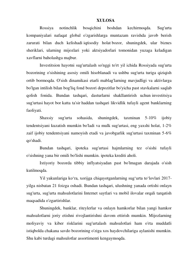 XULOSA 
Rossiya 
notinchlik 
bosqichini 
boshdan 
kechirmoqda. 
Sug'urta 
kompaniyalari nafaqat global o'zgarishlarga muntazam ravishda javob berish 
zarurati bilan duch kelishadi iqtisodiy holat bozor, shuningdek, ular biznes 
sheriklari, ularning mijozlari yoki aktsiyadorlari tomonidan yuzaga keladigan 
xavflarni baholashga majbur. 
Investitsion hayotni sug'urtalash so'nggi to'rt yil ichida Rossiyada sug'urta 
bozorining o'sishining asosiy omili hisoblanadi va ushbu sug'urta turiga qiziqish 
ortib bormoqda. O'sish dinamikasi etarli mablag'larning mavjudligi va aktivlarga 
bo'lgan intilish bilan bog'liq fond bozori depozitlar bo'yicha past stavkalarni saqlab 
qolish fonida. Bundan tashqari, dasturlarni shakllantirish uchun investitsiya 
sug'urtasi hayot bor katta ta'sir haddan tashqari likvidlik tufayli agent banklarning 
faoliyati. 
Shaxsiy 
sug'urta 
sohasida, 
shuningdek, 
taxminan 
5-10% 
ijobiy 
tendentsiyani kuzatish mumkin bo'ladi va mulk sug'urtasi, eng yaxshi holat, 1-2% 
zaif ijobiy tendentsiyani namoyish etadi va javobgarlik sug'urtasi taxminan 5-6% 
qo'shadi. 
Bundan tashqari, ipoteka sug'urtasi hajmlarning tez o'sishi tufayli 
o'sishning yana bir omili bo'lishi mumkin. ipoteka krediti aholi. 
Ixtiyoriy bozorda tibbiy inflyatsiyadan past bo'lmagan darajada o'sish 
kutilmoqda. 
Yil yakunlariga ko‘ra, xorijga chiqayotganlarning sug‘urta to‘lovlari 2017-
yilga nisbatan 21 foizga oshadi. Bundan tashqari, ulushning yanada ortishi onlayn 
sug'urta, sug'urta mahsulotlarini Internet saytlari va mobil ilovalar orqali tarqatish 
maqsadida o'zgartirishlar. 
Shuningdek, banklar, riteylerlar va onlayn hamkorlar bilan yangi hamkor 
mahsulotlarni joriy etishni rivojlantirishni davom ettirish mumkin. Mijozlarning 
moliyaviy va kiber risklarini sug'urtalash mahsulotlari ham o'rta muddatli 
istiqbolda chakana savdo bozorining o'ziga xos haydovchilariga aylanishi mumkin. 
Shu kabi turdagi mahsulotlar assortimenti kengaymoqda. 
