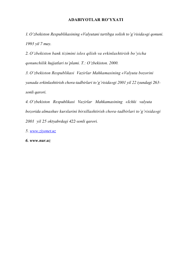 ADABIYOTLAR RO’YXATI 
 
 
1. O’zbekiston Respublikasining «Valyutani tartibga solish to’g’risida»gi qonuni. 
1993 yil 7 may. 
2. O’zbekiston bank tizimini islox qilish va erkinlashtirish bo’yicha 
qonunchilik hujjatlari to’plami. T.: O’zbekiston. 2000. 
3. O’zbekiston Respublikasi  Vazirlar Mahkamasining «Valyuta bozorini  
yanada erkinlashtirish chora-tadbirlari to’g’risida»gi 2001 yil 22 iyundagi 263-
sonli qarori. 
4. O’zbekiston   Respublikasi   Vazirlar   Mahkamasining   «Ichki   valyuta   
bozorida almashuv kurslarini birxillashtirish chora-tadbirlari to’g’risida»gi 
2001  yil 25 oktyabrdagi 422-sonli qarori. 
5. www.ziyonet.uz 
6. www.nur.uz 
 
