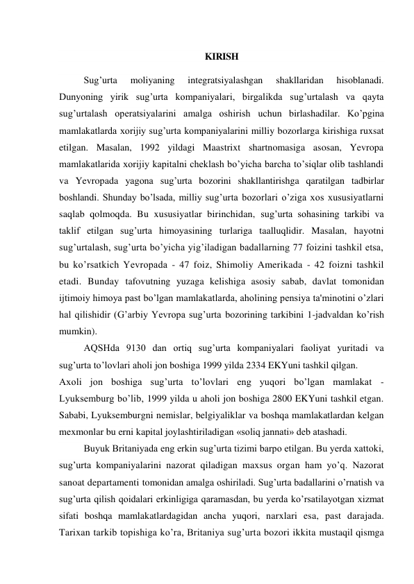  
KIRISH 
 
Sug’urta 
moliyaning 
integratsiyalashgan 
shakllaridan 
hisoblanadi. 
Dunyoning yirik sug’urta kompaniyalari, birgalikda sug’urtalash va qayta 
sug’urtalash operatsiyalarini amalga oshirish uchun birlashadilar. Ko’pgina 
mamlakatlarda xorijiy sug’urta kompaniyalarini milliy bozorlarga kirishiga ruxsat 
etilgan. Masalan, 1992 yildagi Maastrixt shartnomasiga asosan, Yevropa 
mamlakatlarida xorijiy kapitalni cheklash bo’yicha barcha to’siqlar olib tashlandi 
va Yevropada yagona sug’urta bozorini shakllantirishga qaratilgan tadbirlar 
boshlandi. Shunday bo’lsada, milliy sug’urta bozorlari o’ziga xos xususiyatlarni 
saqlab qolmoqda. Bu xususiyatlar birinchidan, sug’urta sohasining tarkibi va 
taklif etilgan sug’urta himoyasining turlariga taalluqlidir. Masalan, hayotni 
sug’urtalash, sug’urta bo’yicha yig’iladigan badallarning 77 foizini tashkil etsa, 
bu ko’rsatkich Yevropada - 47 foiz, Shimoliy Amerikada - 42 foizni tashkil 
etadi. Bunday tafovutning yuzaga kelishiga asosiy sabab, davlat tomonidan 
ijtimoiy himoya past bo’lgan mamlakatlarda, aholining pensiya ta'minotini o’zlari 
hal qilishidir (G’arbiy Yevropa sug’urta bozorining tarkibini 1-jadvaldan ko’rish 
mumkin). 
AQSHda 9130 dan ortiq sug’urta kompaniyalari faoliyat yuritadi va 
sug’urta to’lovlari aholi jon boshiga 1999 yilda 2334 EKYuni tashkil qilgan. 
Axoli jon boshiga sug’urta to’lovlari eng yuqori bo’lgan mamlakat - 
Lyuksemburg bo’lib, 1999 yilda u aholi jon boshiga 2800 EKYuni tashkil etgan. 
Sababi, Lyuksemburgni nemislar, belgiyaliklar va boshqa mamlakatlardan kelgan 
mexmonlar bu erni kapital joylashtiriladigan «soliq jannati» deb atashadi. 
Buyuk Britaniyada eng erkin sug’urta tizimi barpo etilgan. Bu yerda xattoki, 
sug’urta kompaniyalarini nazorat qiladigan maxsus organ ham yo’q. Nazorat 
sanoat departamenti tomonidan amalga oshiriladi. Sug’urta badallarini o’rnatish va 
sug’urta qilish qoidalari erkinligiga qaramasdan, bu yerda ko’rsatilayotgan xizmat 
sifati boshqa mamlakatlardagidan ancha yuqori, narxlari esa, past darajada. 
Tarixan tarkib topishiga ko’ra, Britaniya sug’urta bozori ikkita mustaqil qismga 
