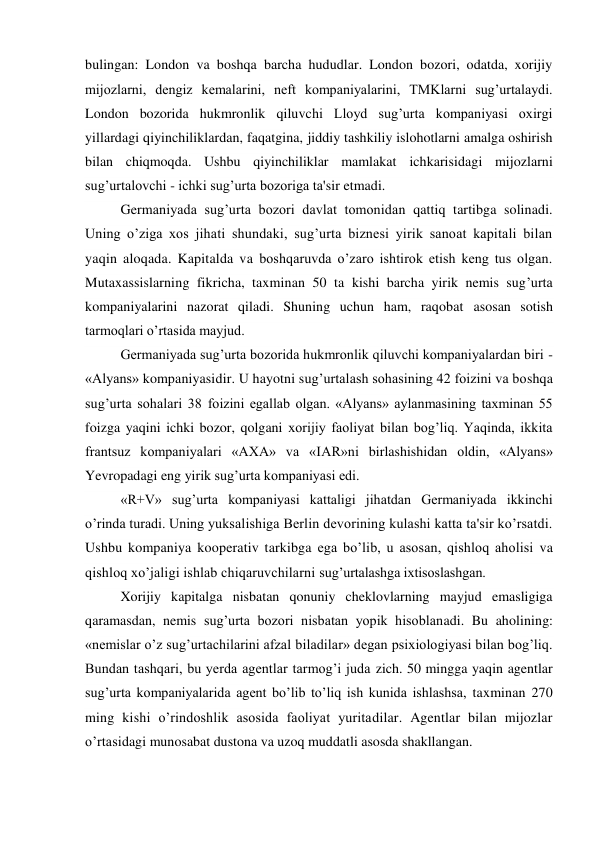 bulingan: London va boshqa barcha hududlar. London bozori, odatda, xorijiy 
mijozlarni, dengiz kemalarini, neft kompaniyalarini, TMKlarni sug’urtalaydi. 
London bozorida hukmronlik qiluvchi Lloyd sug’urta kompaniyasi oxirgi 
yillardagi qiyinchiliklardan, faqatgina, jiddiy tashkiliy islohotlarni amalga oshirish 
bilan chiqmoqda. Ushbu qiyinchiliklar mamlakat ichkarisidagi mijozlarni 
sug’urtalovchi - ichki sug’urta bozoriga ta'sir etmadi. 
Germaniyada sug’urta bozori davlat tomonidan qattiq tartibga solinadi. 
Uning o’ziga xos jihati shundaki, sug’urta biznesi yirik sanoat kapitali bilan 
yaqin aloqada. Kapitalda va boshqaruvda o’zaro ishtirok etish keng tus olgan. 
Mutaxassislarning fikricha, taxminan 50 ta kishi barcha yirik nemis sug’urta 
kompaniyalarini nazorat qiladi. Shuning uchun ham, raqobat asosan sotish 
tarmoqlari o’rtasida mayjud. 
Germaniyada sug’urta bozorida hukmronlik qiluvchi kompaniyalardan biri - 
«Alyans» kompaniyasidir. U hayotni sug’urtalash sohasining 42 foizini va boshqa 
sug’urta sohalari 38 foizini egallab olgan. «Alyans» aylanmasining taxminan 55 
foizga yaqini ichki bozor, qolgani xorijiy faoliyat bilan bog’liq. Yaqinda, ikkita 
frantsuz kompaniyalari «AXA» va «IAR»ni birlashishidan oldin, «Alyans» 
Yevropadagi eng yirik sug’urta kompaniyasi edi. 
«R+V» sug’urta kompaniyasi kattaligi jihatdan Germaniyada ikkinchi 
o’rinda turadi. Uning yuksalishiga Berlin devorining kulashi katta ta'sir ko’rsatdi. 
Ushbu kompaniya kooperativ tarkibga ega bo’lib, u asosan, qishloq aholisi va 
qishloq xo’jaligi ishlab chiqaruvchilarni sug’urtalashga ixtisoslashgan. 
Xorijiy kapitalga nisbatan qonuniy cheklovlarning mayjud emasligiga 
qaramasdan, nemis sug’urta bozori nisbatan yopik hisoblanadi. Bu aholining: 
«nemislar o’z sug’urtachilarini afzal biladilar» degan psixiologiyasi bilan bog’liq. 
Bundan tashqari, bu yerda agentlar tarmog’i juda zich. 50 mingga yaqin agentlar 
sug’urta kompaniyalarida agent bo’lib to’liq ish kunida ishlashsa, taxminan 270 
ming kishi o’rindoshlik asosida faoliyat yuritadilar. Agentlar bilan mijozlar 
o’rtasidagi munosabat dustona va uzoq muddatli asosda shakllangan. 
 
