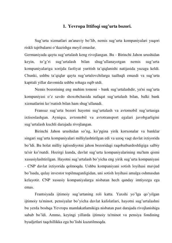  
1. Yevropa Ittifoqi sug’urta bozori. 
 
Sug’urta xizmatlari an'anaviy bo’lib, nemis sug’urta kompaniyalari yuqori 
riskli tajribalarni o’tkazishga moyil emaslar. 
Germaniyada qayta sug’urtalash keng rivojlangan. Bu - Birinchi Jahon urushidan 
keyin, 
to’g’ri 
sug’urtalash 
bilan 
shug’ullanayotgan 
nemis 
sug’urta 
kompaniyalariga xorijda faoliyat yuritish ta’qiqlanishi natijasida yuzaga keldi. 
Chunki, ushbu ta’qiqlar qayta sug’urtalovchilarga taalluqli emasdi va sug’urta 
kapitali yillar davomida ushbu sohaga oqib utdi. 
Nemis bozorining eng muhim tomoni - bank sug’urtalashdir, ya'ni sug’urta 
kompaniyasi o’z savdo shoxobchasida nafaqat sug’urtalash bilan, balki bank 
xizmatlarini ko’rsatish bilan ham shug’ullanadi. 
Fransuz sug’urta bozori hayotni sug’urtalash va avtomobil sug’urtasiga 
ixtisoslashgan. Ayniqsa, avtomobil va avtotransport egalari javobgarligini 
sug’urtalash kuchli darajada rivojlangan. 
Birinchi Jahon urushidan so’ng, ko’pgina yirik korxonalar va banklar 
singari sug’urta kompaniyalari milliylashtirilgan edi va uzoq vaqt davlat ixtiyorida 
bo’ldi. Bu holat milliy iqtisodiyotni jahon bozoridagi raqobatbardoshligiga salbiy 
ta'sir ko’rsatdi. Hozirgi kunda, davlat sug’urta kompaniyalarining ma'lum qismi 
xususiylashtirilgan. Hayotni sug’urtalash bo’yicha eng yirik sug’urta kompaniyasi 
- CNP davlat ixtiyorida qolmoqda. Ushbu kompaniyani sotish loyihasi mavjud 
bo’lsada, qulay investor topilmaganligidan, uni sotish loyihasi amalga oshmasdan 
kelayotir. CNP xususiy kompaniyalarga nisbatan hech qanday imtiyozga ega 
emas. 
Frantsiyada ijtimoiy sug’urtaning roli katta. Yaxshi yo’lga qo’yilgan 
ijtimoiy ta'minot, pensiyalar bo’yicha davlat kafolatlari, hayotni sug’urtalashni 
bu yerda boshqa Yevropa mamlakatlarnikiga nisbatan past darajada rivojlanishiga 
sabab bo’ldi. Ammo, keyingi yillarda ijtimoiy ta'minot va pensiya fondining 
byudjetlari taqchillikka ega bo’lishi kuzatilmoqda. 
