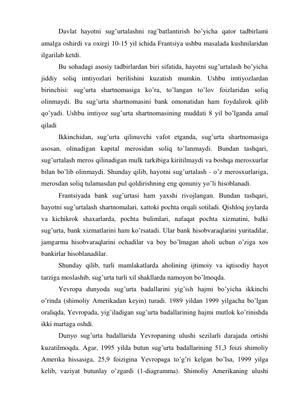 Davlat hayotni sug’urtalashni rag’batlantirish bo’yicha qator tadbirlami 
amalga oshirdi va oxirgi 10-15 yil ichida Frantsiya ushbu masalada kushnilaridan 
ilgarilab ketdi. 
Bu sohadagi asosiy tadbirlardan biri sifatida, hayotni sug’urtalash bo’yicha 
jiddiy soliq imtiyozlari berilishini kuzatish mumkin. Ushbu imtiyozlardan 
birinchisi: sug’urta shartnomasiga ko’ra, to’langan to’lov foizlaridan soliq 
olinmaydi. Bu sug’urta shartnomasini bank omonatidan ham foydalirok qilib 
qo’yadi. Ushbu imtiyoz sug’urta shartnomasining muddati 8 yil bo’lganda amal 
qiladi 
Ikkinchidan, sug’urta qilinuvchi vafot etganda, sug’urta shartnomasiga 
asosan, olinadigan kapital merosidan soliq to’lanmaydi. Bundan tashqari, 
sug’urtalash meros qilinadigan mulk tarkibiga kiritilmaydi va boshqa merosxurlar 
bilan bo’lib olinmaydi. Shunday qilib, hayotni sug’urtalash - o’z merosxurlariga, 
merosdan soliq tulamasdan pul qoldirishning eng qonuniy yo’li hisoblanadi. 
Frantsiyada bank sug’urtasi ham yaxshi rivojlangan. Bundan tashqari, 
hayotni sug’urtalash shartnomalari, xattoki pochta orqali sotiladi. Qishloq joylarda 
va kichikrok shaxarlarda, pochta bulimlari, nafaqat pochta xizmatini, balki 
sug’urta, bank xizmatlarini ham ko’rsatadi. Ular bank hisobvaraqlarini yuritadilar, 
jamgarma hisobvaraqlarini ochadilar va boy bo’lmagan aholi uchun o’ziga xos 
bankirlar hisoblanadilar. 
Shunday qilib, turli mamlakatlarda aholining ijtimoiy va iqtisodiy hayot 
tarziga moslashib, sug’urta turli xil shakllarda namoyon bo’lmoqda. 
Yevropa dunyoda sug’urta badallarini yig’ish hajmi bo’yicha ikkinchi 
o’rinda (shimoliy Amerikadan keyin) turadi. 1989 yildan 1999 yilgacha bo’lgan 
oraliqda, Yevropada, yig’iladigan sug’urta badallarining hajmi mutlok ko’rinishda 
ikki martaga oshdi. 
Dunyo sug’urta badallarida Yevropaning ulushi sezilarli darajada ortishi 
kuzatilmoqda. Agar, 1995 yilda butun sug’urta badallarining 51,3 foizi shimoliy 
Amerika hissasiga, 25,9 foizigina Yevropaga to’g’ri kelgan bo’lsa, 1999 yilga 
kelib, vaziyat butunlay o’zgardi (1-diagramma). Shimoliy Amerikaning ulushi 
