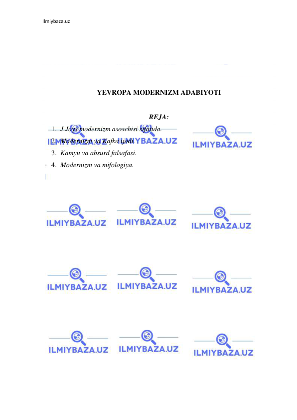 Ilmiybaza.uz 
 
 
 
 
 
YEVROPA MODERNIZM ADABIYOTI 
 
REJA: 
1. J.Joys modernizm asoschisi sifatida.  
2. Modernizm va Kafka ijodi. 
3. Kamyu va absurd falsafasi. 
4. Modernizm va mifologiya. 
 
 
 
 
 
 
 
 
 
 
 
 
 
 
 
 
 
 
