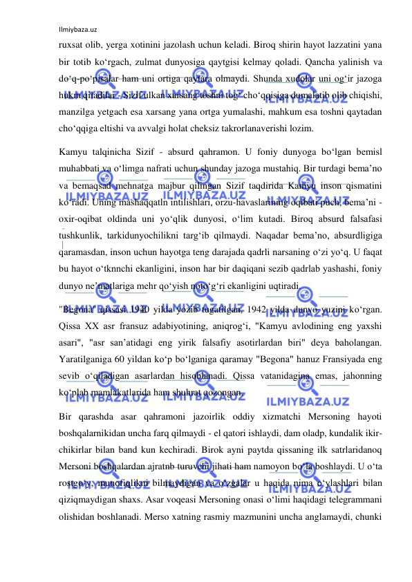 Ilmiybaza.uz 
ruxsat olib, yerga xotinini jazolash uchun keladi. Biroq shirin hayot lazzatini yana 
bir totib kо‘rgach, zulmat dunyosiga qaytgisi kelmay qoladi. Qancha yalinish va 
dо‘q-pо‘pisalar ham uni ortiga qaytara olmaydi. Shunda xudolar uni og‘ir jazoga 
hukm qiladilar - Sizif ulkan xarsang toshni tog‘ chо‘qqisiga dumalatib olib chiqishi, 
manzilga yetgach esa xarsang yana ortga yumalashi, mahkum esa toshni qaytadan 
chо‘qqiga eltishi va avvalgi holat cheksiz takrorlanaverishi lozim. 
Kamyu talqinicha Sizif - absurd qahramon. U foniy dunyoga bо‘lgan bemisl 
muhabbati va о‘limga nafrati uchun shunday jazoga mustahiq. Bir turdagi bema’no 
va bemaqsad mehnatga majbur qilingan Sizif taqdirida Kamyu inson qismatini 
kо‘radi. Uning mashaqqatln intilishlari, orzu-havaslarining oqibati puch, bema’ni - 
oxir-oqibat oldinda uni yо‘qlik dunyosi, о‘lim kutadi. Biroq absurd falsafasi 
tushkunlik, tarkidunyochilikni targ‘ib qilmaydi. Naqadar bema’no, absurdligiga 
qaramasdan, inson uchun hayotga teng darajada qadrli narsaning о‘zi yо‘q. U faqat 
bu hayot о‘tknnchi ekanligini, inson har bir daqiqani sezib qadrlab yashashi, foniy 
dunyo ne’matlariga mehr qо‘yish notо‘g‘ri ekanligini uqtiradi. 
"Begona" qissasi 1940 yilda yozib tugatilgan, 1942 yilda dunyo yuzini kо‘rgan. 
Qissa XX asr fransuz adabiyotining, aniqrog‘i, "Kamyu avlodining eng yaxshi 
asari", "asr san’atidagi eng yirik falsafiy asotirlardan biri" deya baholangan. 
Yaratilganiga 60 yildan kо‘p bо‘lganiga qaramay "Begona" hanuz Fransiyada eng 
sevib о‘qiladigan asarlardan hisoblanadi. Qissa vatanidagina emas, jahonning 
kо‘plab mamlakatlarida ham shuhrat qozongan. 
Bir qarashda asar qahramoni jazoirlik oddiy xizmatchi Mersoning hayoti 
boshqalarnikidan uncha farq qilmaydi - el qatori ishlaydi, dam oladp, kundalik ikir-
chikirlar bilan band kun kechiradi. Birok ayni paytda qissaning ilk satrlaridanoq 
Mersoni boshqalardan ajratnb turuvchi jihati ham namoyon bо‘la boshlaydi. U о‘ta 
rostgо‘y, munofiqlikni bilmaydigan va о‘zgalar u haqida nima о‘ylashlari bilan 
qiziqmaydigan shaxs. Asar voqeasi Mersoning onasi о‘limi haqidagi telegrammani 
olishidan boshlanadi. Merso xatning rasmiy mazmunini uncha anglamaydi, chunki 
