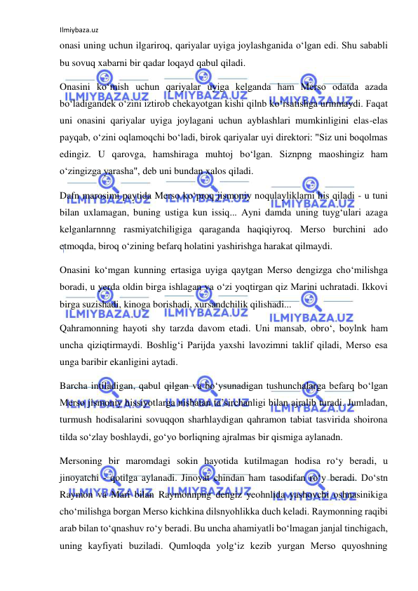 Ilmiybaza.uz 
onasi uning uchun ilgariroq, qariyalar uyiga joylashganida о‘lgan edi. Shu sababli 
bu sovuq xabarni bir qadar loqayd qabul qiladi. 
Onasini kо‘mish uchun qariyalar uyiga kelganda ham Merso odatda azada 
bо‘ladigandek о‘zini iztirob chekayotgan kishi qilnb kо‘rsatishga urinmaydi. Faqat 
uni onasini qariyalar uyiga joylagani uchun ayblashlari mumkinligini elas-elas 
payqab, о‘zini oqlamoqchi bо‘ladi, birok qariyalar uyi direktori: "Siz uni boqolmas 
edingiz. U qarovga, hamshiraga muhtoj bо‘lgan. Siznpng maoshingiz ham 
о‘zingizga yarasha", deb uni bundan xalos qiladi. 
Dafn marosimi paytida Merso kо‘proq jismoniy noqulayliklarni his qiladi - u tuni 
bilan uxlamagan, buning ustiga kun issiq... Ayni damda uning tuyg‘ulari azaga 
kelganlarnnng rasmiyatchiligiga qaraganda haqiqiyroq. Merso burchini ado 
etmoqda, biroq о‘zining befarq holatini yashirishga harakat qilmaydi. 
Onasini kо‘mgan kunning ertasiga uyiga qaytgan Merso dengizga chо‘milishga 
boradi, u yerda oldin birga ishlagan va о‘zi yoqtirgan qiz Marini uchratadi. Ikkovi 
birga suzishadi, kinoga borishadi, xursandchilik qilishadi... 
Qahramonning hayoti shy tarzda davom etadi. Uni mansab, obrо‘, boylnk ham 
uncha qiziqtirmaydi. Boshlig‘i Parijda yaxshi lavozimni taklif qiladi, Merso esa 
unga baribir ekanligini aytadi. 
Barcha intiladigan, qabul qilgan va bо‘ysunadigan tushunchalarga befarq bо‘lgan 
Merso jismoniy hissiyotlarga nisbatan ta’sirchanligi bilan ajralib turadi. Jumladan, 
turmush hodisalarini sovuqqon sharhlaydigan qahramon tabiat tasvirida shoirona 
tilda sо‘zlay boshlaydi, gо‘yo borliqning ajralmas bir qismiga aylanadn. 
Mersoning bir maromdagi sokin hayotida kutilmagan hodisa rо‘y beradi, u 
jinoyatchi - qotilga aylanadi. Jinoyat chindan ham tasodifan rо‘y beradi. Dо‘stn 
Raymon va Mari bilan Raymonnpng dengiz yeohnlida yashovchi oshnasinikiga 
chо‘milishga borgan Merso kichkina dilsnyohlikka duch keladi. Raymonning raqibi 
arab bilan tо‘qnashuv rо‘y beradi. Bu uncha ahamiyatli bо‘lmagan janjal tinchigach, 
uning kayfiyati buziladi. Qumloqda yolg‘iz kezib yurgan Merso quyoshning 
