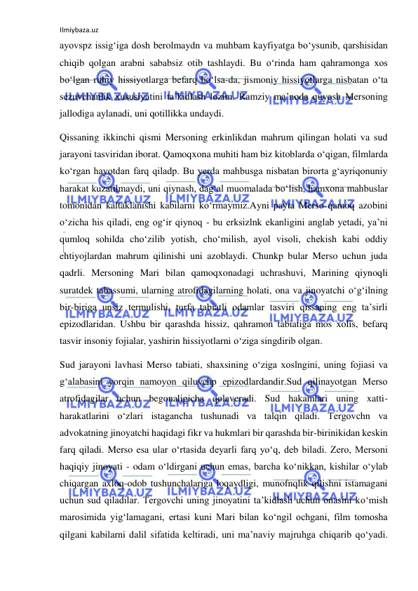 Ilmiybaza.uz 
ayovspz issig‘iga dosh berolmaydn va muhbam kayfiyatga bо‘ysunib, qarshisidan 
chiqib qolgan arabni sababsiz otib tashlaydi. Bu о‘rinda ham qahramonga xos 
bо‘lgan ruhiy hissiyotlarga befarq bо‘lsa-da, jismoniy hissiyotlarga nisbatan о‘ta 
sezuvchanlik xususiyatini ta’kidlash lozim. Ramziy ma’noda quyosh Mersoning 
jallodiga aylanadi, uni qotillikka undaydi. 
Qissaning ikkinchi qismi Mersoning erkinlikdan mahrum qilingan holati va sud 
jarayoni tasviridan iborat. Qamoqxona muhiti ham biz kitoblarda о‘qigan, filmlarda 
kо‘rgan hayotdan farq qiladp. Bu yerda mahbusga nisbatan birorta g‘ayriqonuniy 
harakat kuzatilmaydi, uni qiynash, dag‘al muomalada bо‘lish, hamxona mahbuslar 
tomonidan kaltaklanishi kabilarni kо‘rmaymiz.Ayni payta Merso qamoq azobini 
о‘zicha his qiladi, eng og‘ir qiynoq - bu erksizlnk ekanligini anglab yetadi, ya’ni 
qumloq sohilda chо‘zilib yotish, chо‘milish, ayol visoli, chekish kabi oddiy 
ehtiyojlardan mahrum qilinishi uni azoblaydi. Chunkp bular Merso uchun juda 
qadrli. Mersoning Mari bilan qamoqxonadagi uchrashuvi, Marining qiynoqli 
suratdek tabassumi, ularning atrofidagilarning holati, ona va jinoyatchi о‘g‘ilning 
bir-biriga unsiz termulishi, turfa tabiatli odamlar tasviri qissaning eng ta’sirli 
epizodlaridan. Ushbu bir qarashda hissiz, qahramon tabiatiga mos xolis, befarq 
tasvir insoniy fojialar, yashirin hissiyotlarni о‘ziga singdirib olgan. 
Sud jarayoni lavhasi Merso tabiati, shaxsining о‘ziga xoslngini, uning fojiasi va 
g‘alabasini yorqin namoyon qiluvchp epizodlardandir.Sud qilinayotgan Merso 
atrofidagilar uchun begonaligicha qolaveradi. Sud hakamlari uning xatti-
harakatlarini о‘zlari istagancha tushunadi va talqin qiladi. Tergovchn va 
advokatning jinoyatchi haqidagi fikr va hukmlari bir qarashda bir-birinikidan keskin 
farq qiladi. Merso esa ular о‘rtasida deyarli farq yо‘q, deb biladi. Zero, Mersoni 
haqiqiy jinoyati - odam о‘ldirgani uchun emas, barcha kо‘nikkan, kishilar о‘ylab 
chiqargan axloq-odob tushunchalariga loqaydligi, munofnqlik qilishni istamagani 
uchun sud qiladilar. Tergovchi uning jinoyatini ta’kidlash uchun onasini kо‘mish 
marosimida yig‘lamagani, ertasi kuni Mari bilan kо‘ngil ochgani, film tomosha 
qilgani kabilarni dalil sifatida keltiradi, uni ma’naviy majruhga chiqarib qо‘yadi. 
