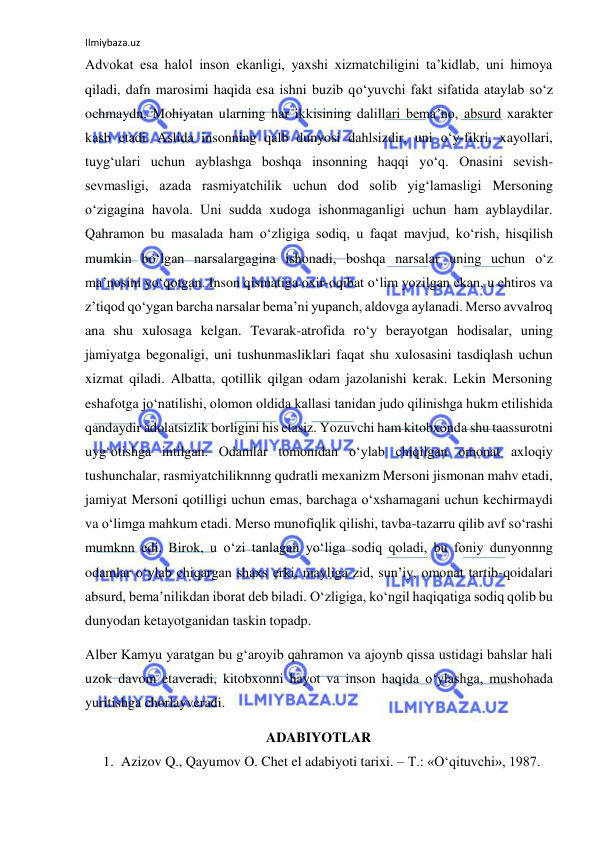 Ilmiybaza.uz 
Advokat esa halol inson ekanligi, yaxshi xizmatchiligini ta’kidlab, uni himoya 
qiladi, dafn marosimi haqida esa ishni buzib qо‘yuvchi fakt sifatida ataylab sо‘z 
ochmaydn. Mohiyatan ularning har ikkisining dalillari bema’no, absurd xarakter 
kasb etadi. Aslida insonning qalb dunyosi dahlsizdir, uni о‘y-fikri, xayollari, 
tuyg‘ulari uchun ayblashga boshqa insonning haqqi yо‘q. Onasini sevish-
sevmasligi, azada rasmiyatchilik uchun dod solib yig‘lamasligi Mersoning 
о‘zigagina havola. Uni sudda xudoga ishonmaganligi uchun ham ayblaydilar. 
Qahramon bu masalada ham о‘zligiga sodiq, u faqat mavjud, kо‘rish, hisqilish 
mumkin bо‘lgan narsalargagina ishonadi, boshqa narsalar uning uchun о‘z 
ma’nosini yо‘qotgan. Inson qismatiga oxir-oqibat о‘lim yozilgan ekan, u ehtiros va 
z’tiqod qо‘ygan barcha narsalar bema’ni yupanch, aldovga aylanadi. Merso avvalroq 
ana shu xulosaga kelgan. Tevarak-atrofida rо‘y berayotgan hodisalar, uning 
jamiyatga begonaligi, uni tushunmasliklari faqat shu xulosasini tasdiqlash uchun 
xizmat qiladi. Albatta, qotillik qilgan odam jazolanishi kerak. Lekin Mersoning 
eshafotga jо‘natilishi, olomon oldida kallasi tanidan judo qilinishga hukm etilishida 
qandaydir adolatsizlik borligini his etasiz. Yozuvchi ham kitobxonda shu taassurotni 
uyg‘otishga intilgan. Odamlar tomonidan о‘ylab chiqilgan omonat axloqiy 
tushunchalar, rasmiyatchiliknnng qudratli mexanizm Mersoni jismonan mahv etadi, 
jamiyat Mersoni qotilligi uchun emas, barchaga о‘xshamagani uchun kechirmaydi 
va о‘limga mahkum etadi. Merso munofiqlik qilishi, tavba-tazarru qilib avf sо‘rashi 
mumknn edi. Birok, u о‘zi tanlagan yо‘liga sodiq qoladi, bu foniy dunyonnng 
odamlar о‘ylab chiqargan shaxs erki, mayliga zid, sun’iy, omonat tartib-qoidalari 
absurd, bema’nilikdan iborat deb biladi. О‘zligiga, kо‘ngil haqiqatiga sodiq qolib bu 
dunyodan ketayotganidan taskin topadp. 
Alber Kamyu yaratgan bu g‘aroyib qahramon va ajoynb qissa ustidagi bahslar hali 
uzok davom etaveradi, kitobxonni hayot va inson haqida о‘ylashga, mushohada 
yuritishga chorlayveradi. 
ADABIYOTLAR 
1. Azizov Q., Qayumov O. Chet el adabiyoti tarixi. – T.: «О‘qituvchi», 1987.  
