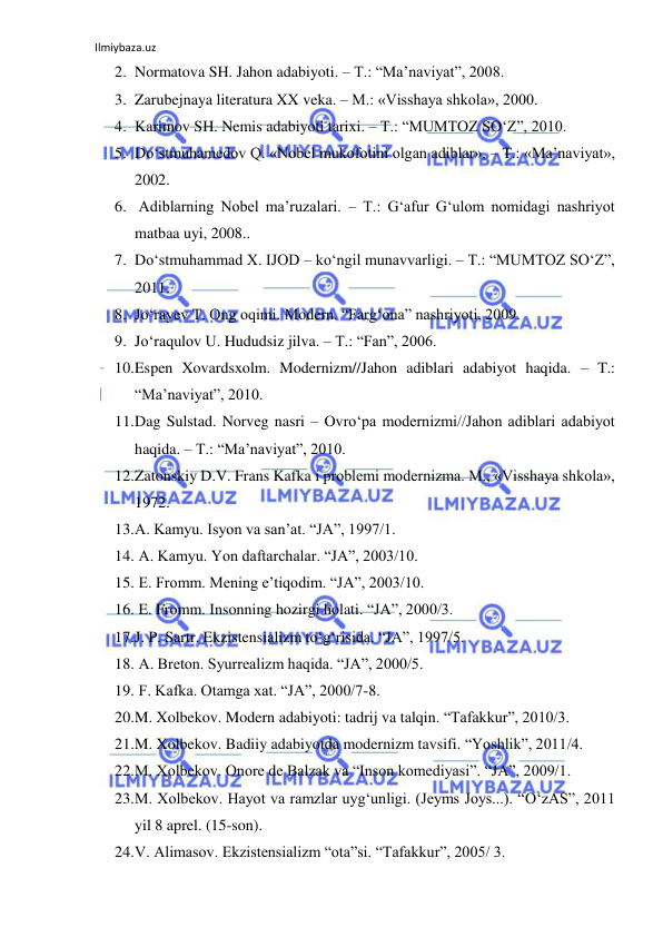 Ilmiybaza.uz 
2. Normatova SH. Jahon adabiyoti. – T.: “Ma’naviyat”, 2008. 
3. Zarubejnaya literatura XX veka. – M.: «Visshaya shkola», 2000. 
4. Karimov SH. Nemis adabiyoti tarixi. – T.: “MUMTOZ SО‘Z”, 2010. 
5. Dо‘stmuhamedov Q. «Nobel mukofotini olgan adiblar», – T.: «Ma’naviyat», 
2002. 
6.  Adiblarning Nobel ma’ruzalari. – T.: G‘afur G‘ulom nomidagi nashriyot 
matbaa uyi, 2008.. 
7. Dо‘stmuhammad X. IJOD – kо‘ngil munavvarligi. – T.: “MUMTOZ SО‘Z”, 
2011. 
8. Jо‘rayev T. Ong oqimi. Modern. “Farg‘ona” nashriyoti, 2009. 
9. Jо‘raqulov U. Hududsiz jilva. – T.: “Fan”, 2006. 
10. Espen Xovardsxolm. Modernizm//Jahon adiblari adabiyot haqida. – T.: 
“Ma’naviyat”, 2010. 
11. Dag Sulstad. Norveg nasri – Ovrо‘pa modernizmi//Jahon adiblari adabiyot 
haqida. – T.: “Ma’naviyat”, 2010. 
12. Zatonskiy D.V. Frans Kafka i problemi modernizma. M., «Visshaya shkola», 
1972. 
13. A. Kamyu. Isyon va san’at. “JA”, 1997/1. 
14.  A. Kamyu. Yon daftarchalar. “JA”, 2003/10. 
15.  E. Fromm. Mening e’tiqodim. “JA”, 2003/10. 
16.  E. Fromm. Insonning hozirgi holati. “JA”, 2000/3. 
17. J. P. Sartr. Ekzistensializm tо‘g‘risida. “JA”, 1997/5. 
18.  A. Breton. Syurrealizm haqida. “JA”, 2000/5. 
19.  F. Kafka. Otamga xat. “JA”, 2000/7-8. 
20. M. Xolbekov. Modern adabiyoti: tadrij va talqin. “Tafakkur”, 2010/3. 
21. M. Xolbekov. Badiiy adabiyotda modernizm tavsifi. “Yoshlik”, 2011/4. 
22. M. Xolbekov. Onore de Balzak va “Inson komediyasi”. “JA”, 2009/1. 
23. M. Xolbekov. Hayot va ramzlar uyg‘unligi. (Jeyms Joys...). “О‘zAS”, 2011 
yil 8 aprel. (15-son). 
24. V. Alimasov. Ekzistensializm “ota”si. “Tafakkur”, 2005/ 3. 
