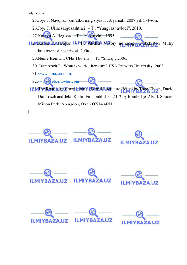 Ilmiybaza.uz 
25. Joys J. Navqiron san’atkorning siyrati. JA jurnali, 2007 yil, 3-4-son. 
26. Joys J. Uliss sarguzashtlari. – T.: “Yangi asr avlodi”, 2010. 
27. Kamyu A. Begona. – T.: “Yozuvchi”, 1995. 
28. Kafka F. Jarayon. – T.: Alisher Navoiy nomidagi О‘zbekiston Milliy 
kutubxonasi nashriyoti, 2006. 
29. Hesse Herman. CHо‘l bо‘risi. – T.: “Sharq”, 2006. 
30. .Damrosch.D. What is world literature? USA.Prinston University. 2003 
31. www.amazon.com. 
32. www.webcrrawler.com 
33. The Routledge Companion to World Literature.Edited by Theo Dhaen, David 
Damrosch and Jelal Kadir. First published 2012 by Routledge .2 Park Square, 
Milton Park, Abingdon, Oxon OX14 4RN 
 
 
