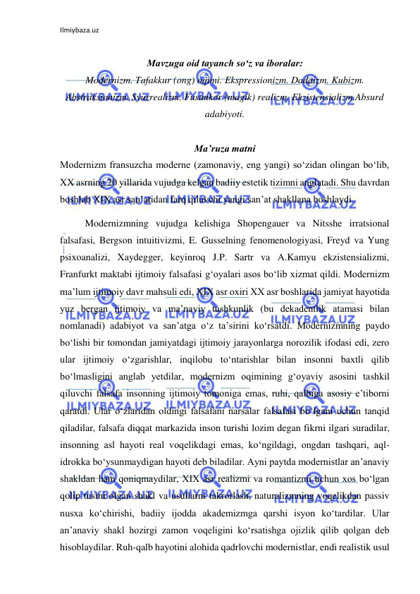 Ilmiybaza.uz 
 
Mavzuga oid tayanch sо‘z va iboralar: 
Modernizm. Tafakkur (ong) oqimi. Ekspressionizm. Dadaizm. Kubizm. 
Abstraksionizm. Syurrealizm. Fusunkor (magik) realizm. Ekzistensializm.Absurd 
adabiyoti. 
 
Ma’ruza matni 
Modernizm fransuzcha moderne (zamonaviy, eng yangi) sо‘zidan olingan bо‘lib, 
XX asrning 20 yillarida vujudga kelgan badiiy estetik tizimni anglatadi. Shu davrdan 
boshlab XIX asr san’atidan farq qiluvchi yangi san’at shakllana boshlaydi. 
Modernizmning vujudga kelishiga Shopengauer va Nitsshe irratsional 
falsafasi, Bergson intuitivizmi, E. Gusselning fenomenologiyasi, Freyd va Yung 
psixoanalizi, Xaydegger, keyinroq J.P. Sartr va A.Kamyu ekzistensializmi, 
Franfurkt maktabi ijtimoiy falsafasi g‘oyalari asos bо‘lib xizmat qildi. Modernizm 
ma’lum ijtimoiy davr mahsuli edi, XIX asr oxiri XX asr boshlarida jamiyat hayotida 
yuz bergan ijtimoiy va ma’naviy tushkunlik (bu dekadentlik atamasi bilan 
nomlanadi) adabiyot va san’atga о‘z ta’sirini kо‘rsatdi. Modernizmning paydo 
bо‘lishi bir tomondan jamiyatdagi ijtimoiy jarayonlarga norozilik ifodasi edi, zero 
ular ijtimoiy о‘zgarishlar, inqilobu tо‘ntarishlar bilan insonni baxtli qilib 
bо‘lmasligini anglab yetdilar, modernizm oqimining g‘oyaviy asosini tashkil 
qiluvchi falsafa insonning ijtimoiy tomoniga emas, ruhi, qalbiga asosiy e’tiborni 
qaratdi. Ular о‘zlaridan oldingi falsafani narsalar falsafasi bо‘lgani uchun tanqid 
qiladilar, falsafa diqqat markazida inson turishi lozim degan fikrni ilgari suradilar, 
insonning asl hayoti real voqelikdagi emas, kо‘ngildagi, ongdan tashqari, aql-
idrokka bо‘ysunmaydigan hayoti deb biladilar. Ayni paytda modernistlar an’anaviy 
shakldan ham qoniqmaydilar, XIX asr realizmi va romantizmi uchun xos bо‘lgan 
qolip tusini olgan shakl va usullarni takrorlash, naturalizmning voqelikdan passiv 
nusxa kо‘chirishi, badiiy ijodda akademizmga qarshi isyon kо‘tardilar. Ular 
an’anaviy shakl hozirgi zamon voqeligini kо‘rsatishga ojizlik qilib qolgan deb 
hisoblaydilar. Ruh-qalb hayotini alohida qadrlovchi modernistlar, endi realistik usul 
