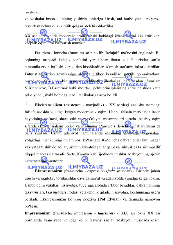 Ilmiybaza.uz 
va vositalar inson qalbining yashirin tublariga kirish, uni borbо‘yicha, rо‘y-rost 
tasvirlash uchun ojizlik qilib qolgan, deb hisoblaydilar. 
XX asr adabiyotida modernistlarning shakl bobidagi izlanishlarini aks ettiruvchi 
kо‘plab oqimlarni kо‘rsatish mumkin. 
Futurizm - lotincha (futurum) sо‘z bо‘lib "kelajak" ma’nosini anglatadi. Bu 
oqimning maqsadi kelajak san’atini yaratishdan iborat edi. Futuristlar san’at 
tamomila erkin bо‘lishi kerak, deb hisoblardilar, о‘tmish san’atini inkor qilardilar. 
Futuristlar yozish texnikasiga alohida e’tibor beradilar, poetik qonuniyatlarni 
buzadilar. О‘zining bir qancha ziddiyatli jihatlariga qaramasdan futurizm 
V.Xlebnikov, B.Pasternak kabi shoirlar ijodiy prinsiplarining shakllanishida katta 
rol о‘ynadi, shakl bobidagi dadil tajribalariga asos bо‘ldi. 
Ekzistensializm (existence - mavjudlik) - XX asrdagi ana shu nomdagi 
falsafa asosida vujudga kelgan modernistik oqim. Ushbu falsafa markazida inson 
hayotining ma’nosi, shaxs erki va mas’uliyati muammolari turadn. Adabiy oqim 
sifatida ekzistensializm borliq va insonning g‘aroyib sirli-sehrli jihatlari xususida 
bahs yuritadi. Ushbu adabiyot namunalarida insonning jamiyatga begonaligi, 
yolgizligi, mahkumligi muammosi kо‘tariladi. Kо‘pincha qahramonlar kutilmagan 
vaziyatga tushib qoladilar, ushbu vaziyatning ular qalbi va ruhiyatiga ta’siri muallif 
diqqat markazida turadi. Sartr, Kamyu kabi ijodkorlar ushbu adabiyotning ajoyib 
namunalarini yaratdilar. 
Ekspressionizm (fransuzcha - expression ifoda sо‘zidan) - Birinchi jahon 
urushi va inqilobiy tо‘ntarishlar davrida san’at va adabiyotda vujudga kelgan okim. 
Ushbu oqim vakillari hissiyotga, tuyg‘uga alohida e’tibor beradilar, qahramonning 
tasavvurlari, taassurotlari ifodasi yetakchnlik qiladi, hissiyotga, kechinmaga urg‘u 
beriladi. Ekspressionizm kо‘proq poeziya (Pol Elyuar) va dramada namoyon 
bо‘lgan. 
Impressionizm (fransuzcha impression - taassurot) - XIX asr oxiri XX asr 
boshlarida Fransiyada vujudga kelib, tasviriy san’at, adabiyot, musiqada о‘zini 
