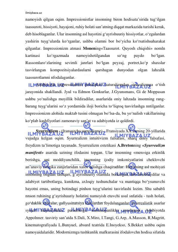 Ilmiybaza.uz 
namoyish qilgan oqim. Impressionistlar insonning biron hodisata’sirida tug‘ilgan 
taassuroti, hissiyoti, hayajoni, ruhiy holati san’atning diqqat markazida turishi kerak, 
deb hisoblaganlar. Ular insonning asl hayotini g‘ayrishuuriy hissiyotlar, о‘zgalardan 
yashirin tuyg‘ularda kо‘rganlar, ushbu olamni bor bо‘yicha kо‘rsatishsaharakat 
qilganlar. Impressionizm atmasi Monening«Taassurot. Quyosh chiqishi» nomln 
kartinasi 
kо‘rgazmada 
namoyishetilgandan 
sо‘ng 
paydo 
bо‘lgan. 
Rassomlarо‘zlarining sevimli janrlari bо‘lgan peyzaj, portret,kо‘p shaxslar 
tasvirlangan 
kompozitsiyalardaularni 
qurshagan 
dunyodan 
olgan 
lahzalik 
taassurotlarnni nfodalaganlar. 
Adabiyotda impressionizm prinsiplari naturalizmdan simvolizmga о‘tish 
jarayonida shakllandi. Jyul va Edmon Gonkurlar, J.Gyunsmans, Gi de Moppasan 
ushbu yо‘nalishga moyillik bildiradilar, asarlarida oniy lahzada insonning rang-
barang tuyg‘ularini sо‘z yordamida iloji boricha tо‘liqroq tasvirlashga nntilganlar. 
Impressionizm alohida maktab tusini olmagan bо‘lsa-da, bu yо‘nalish vakillarining 
kо‘plab kashfiyotlari zamonaviy san’at va adabiyotda iz qoldirdi. 
Syurrealizm - (fransuzcha surrealizme) – Fransiyada XX asrning 20-yillarida 
vujudga kelgan oqim. Syurrealizm intuitivizm falsafasi, sharq diniy falsafasi, 
freydizm ta’limotiga tayanadn. Syurrealizm estetikasi A.Bretonning «Syurrealizm 
manifesti» asarida uzining ifodasini topgan. Ular insonning «men»iga erkinlik 
berishga, uni moddiyunchilik, insonning ijodiy imkoniyatlarini cheklovchi 
an’anaviy estetika zanjirlaridan xalos qilishga chaqiradilar. Hayotning asl mohiyati 
insonning ongdan tashqari, g‘ayrishuuriy olamida berkingan, deb hisoblaydilar va 
adabiyet tartibotlarga, kunikma, axloqiy tushunchalar va mantiqqa bо‘ysunuvchi 
hayotni emas, uning botindagi pinhon tuyg‘ularini tasvirlashi lozim. Shu sababli 
nnson ruhining g‘ayrishuuriy holatini namoyish etuvchi usul snfatida - tush holati, 
gо‘daklik xotiralar, gallyusinatsiya kabilardan foydalanganlar. Syurrealistik asarlar 
syujeti majoziylikka, paradoksga. kutilmaganlikka asoslanadi. Adabiyotda 
Appolnner. tasviriy san’atda S.Dali, X.Miro, I.Tangi, G.Arp, A.Masson, R.Magritt, 
kinematografiyada L.Bunyuel, absurd teatrida E.Inoyekso, S.Bekket ushbu oqim 
namoyaidalaridir. Modornizmga tushkunlik mafkurasini ifodalovchn hodisa sifatida 
