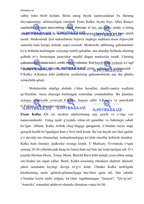 Ilmiybaza.uz 
salbiy baho berib kelindi. Birok uning buyuk namoyandalari bu fikrning 
biryoqlamaligi, adolatsizligini isbotladi. Frans Kafka, Jeyms Joys, Alber Kamyu 
asarlarida chirigan jamiyatning inson shaxsiga ta’siri, uni mahv etishi о‘zining 
yorqin ifodasini topsa-da, insonga, uning kelajagiga ishonch tuyg‘usi ham ufurib 
turadi. Modornistik ijod mahsullarida fojiaviy taqdirga mahkum inson fojiaviylik 
zamirida ham baxtga intiladi, najot axtaradi. Modernchi adiblrning qahramonlari 
kо‘p hollarda kutilmagan vaziyatga tushib qoladilar, ana shunday hollarda ularning 
qalbida rо‘y berayotgan jarayonlar muallif diqqat markazida turadi. Ularning 
qahramonlari odatda halol, sofdil, beozor odamlar. Ruh hayoti bilan yashash, kо‘ngil 
buyurganini qilish, soxtalik, sun’iylikni inkor qilish, qalbidagini yashirmaslik - 
F.Kafka, A.Kamyu kabi ijodkorlar asarlarining qahramonlarida ana shu jihatlar 
yetakchilik qiladi. 
Modernistlar shaklga alohida e’tibor beradilar, shartli-ramziy usullarni 
qо‘llaydilar, inson shaxsiga kutilmagan tomondan yondashadilar. Bu jihatdan, 
ayniqsa, avstriyalik yozuvchi F.Kafka, fransuz adibi A.Kamyu va amerikalik 
U.Folkner ijodi diqqatga sazovor. 
Frans Kafka XX asr modern adabiyotining eng ajoyib va о‘ziga xos 
namoyandasidir. Uning njodi g‘oyatda xilma-xil qarashlar va baholarga sabab 
bо‘lgan. Albatta, Kafka tiriklik chog‘idagiga qaraganda, о‘limidan keyin unga 
qiziqish kuchli bо‘lganligini ham e’tirof etish kerak. Ba’zan buyuk iste’dod egalari 
о‘z davrida tan olinmasligi, tushunilmasligiga kо‘plab misollar keltirish mumkin. 
Kafka ham shunday ijodkorlar sirasiga kiradi. U Markaziy Yevropada о‘tgan 
asrning 20-30-yillarida juda keng bо‘lmasa ham ma’lum ma’noda tanilgan edi. О‘z 
paytida Herman Hesse, Tomas Mann, Bertold Brext kabi taniqli yozuvchilar uning 
iste’dodini tan olgan edilar. Birok, Kafka nomining chinakam shuhrati ikkinchi 
jahon urushidan keyingi davrga tо‘g‘ri keldi. Chunkn Kafka tnrikligida 
kitoblarining nashr qilinish-qilinmasligiga bee’tibor qarar edi. Shu sababli 
о‘limidan keyin nashr etilgan, ba’zilari tugallanmagan "Jarayon", "Qо‘rg‘on", 
"Amerika" romanlari adabiyot olamida chinakam voqea bо‘ldi. 
