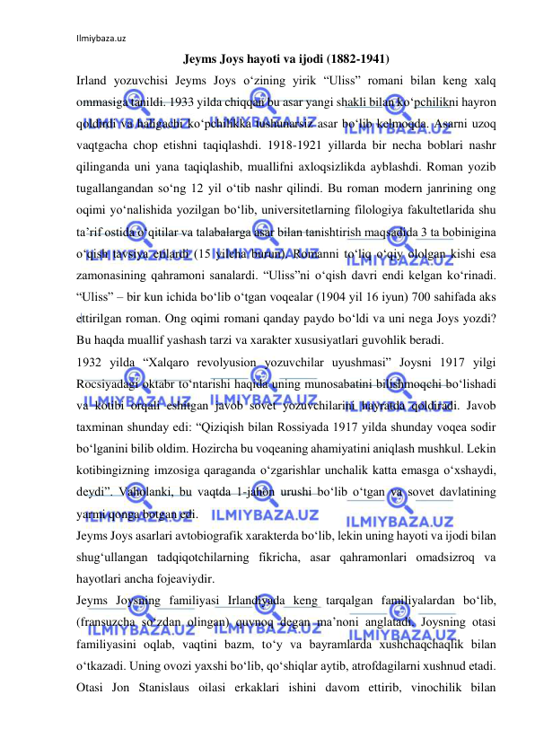 Ilmiybaza.uz 
Jeyms Joys hayoti va ijodi (1882-1941) 
Irland yozuvchisi Jeyms Joys о‘zining yirik “Uliss” romani bilan keng xalq 
ommasiga tanildi. 1933 yilda chiqqan bu asar yangi shakli bilan kо‘pchilikni hayron 
qoldirdi va haligachi kо‘pchilikka tushunarsiz asar bо‘lib kelmoqda. Asarni uzoq 
vaqtgacha chop etishni taqiqlashdi. 1918-1921 yillarda bir necha boblari nashr 
qilinganda uni yana taqiqlashib, muallifni axloqsizlikda ayblashdi. Roman yozib 
tugallangandan sо‘ng 12 yil о‘tib nashr qilindi. Bu roman modern janrining ong 
oqimi yо‘nalishida yozilgan bо‘lib, universitetlarning filologiya fakultetlarida shu 
ta’rif ostida о‘qitilar va talabalarga asar bilan tanishtirish maqsadida 3 ta bobinigina 
о‘qish tavsiya etilardi (15 yilcha burun). Romanni tо‘liq о‘qiy ololgan kishi esa 
zamonasining qahramoni sanalardi. “Uliss”ni о‘qish davri endi kelgan kо‘rinadi. 
“Uliss” – bir kun ichida bо‘lib о‘tgan voqealar (1904 yil 16 iyun) 700 sahifada aks 
ettirilgan roman. Ong oqimi romani qanday paydo bо‘ldi va uni nega Joys yozdi? 
Bu haqda muallif yashash tarzi va xarakter xususiyatlari guvohlik beradi.  
1932 yilda “Xalqaro revolyusion yozuvchilar uyushmasi” Joysni 1917 yilgi 
Rocsiyadagi oktabr tо‘ntarishi haqida uning munosabatini bilishmoqchi bо‘lishadi 
va kotibi orqali eshitgan javob sovet yozuvchilarini hayratda qoldiradi. Javob 
taxminan shunday edi: “Qiziqish bilan Rossiyada 1917 yilda shunday voqea sodir 
bо‘lganini bilib oldim. Hozircha bu voqeaning ahamiyatini aniqlash mushkul. Lekin 
kotibingizning imzosiga qaraganda о‘zgarishlar unchalik katta emasga о‘xshaydi, 
deydi”. Vaholanki, bu vaqtda 1-jahon urushi bо‘lib о‘tgan va sovet davlatining 
yarmi qonga botgan edi. 
Jeyms Joys asarlari avtobiografik xarakterda bо‘lib, lekin uning hayoti va ijodi bilan 
shug‘ullangan tadqiqotchilarning fikricha, asar qahramonlari omadsizroq va 
hayotlari ancha fojeaviydir.  
Jeyms Joysning familiyasi Irlandiyada keng tarqalgan familiyalardan bо‘lib, 
(fransuzcha sо‘zdan olingan) quvnoq degan ma’noni anglatadi. Joysning otasi 
familiyasini oqlab, vaqtini bazm, tо‘y va bayramlarda xushchaqchaqlik bilan 
о‘tkazadi. Uning ovozi yaxshi bо‘lib, qо‘shiqlar aytib, atrofdagilarni xushnud etadi. 
Otasi Jon Stanislaus oilasi erkaklari ishini davom ettirib, vinochilik bilan 
