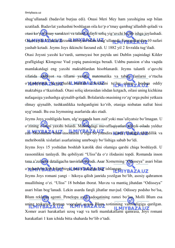 Ilmiybaza.uz 
shug‘ullanadi (badavlat burjua edi). Onasi Meri Mey ham yaxshigina sep bilan 
uzatiladi. Badavlat yashashni boshlagan oila kо‘p о‘tmay qambag‘allashib qoladi va 
otasi kо‘p о‘tmay xarakteri va talanti tufayli soliq yig‘uvchi bо‘lib ishga joylashadi. 
Onasi uyda 15 nafar farzand tarbiyasi bilan shug‘ullanadi. Farzandlaridan 10 nafari 
yashab ketadi. Jeyms Joys ikkinchi farzand edi. U 1882 yil 2 fevralda tug‘iladi.  
Otasi Joysni yaxshi kо‘rardi, sarmoyasi bor paytda uni Dublin yaqinidagi Kilder 
grafligidagi Klongouz Vud yopiq pansioniga beradi. Ushbu pansion о‘sha vaqtda 
mamlakatdagi eng yaxshi maktablardan hisoblanardi. Jeyms talantli о‘quvchi 
sifatida adabiyot va tillarni yaxshi, matematika va tabiiy fanlarni о‘rtacha 
о‘zlashtirardi. Keyinchalik maktab tо‘lovlarini tо‘lay olmay, boshqa oddiy 
maktabiga о‘tkazishadi. Otasi soliq idorasidan ishdan ketgach, oilasi uning kichkina 
nafaqasiga yashashga qiynalib qoladi. Bolalarida onasining rо‘zg‘orga pulni yetkaza 
olmay qiynalib, tushkunlikka tushganligini kо‘rib, otasiga nisbatan nafrat hissi 
uyg‘onadi. Bu esa Jeymsning asarlarida aks etadi.  
Jeyms Joys yoshligida ham, ulg‘ayganda ham zaif yoki mas’uliyatsiz bо‘lmagan. U 
о‘zining о‘rnini yaxshi bilardi. Maktabdagi muvaffaqiyatlari tufayli oilada yulduz 
edi. Muomalasi bilan insonlarni о‘ziga bо‘ysundira olardi. Undagi rahmdillik va 
mehribonlik xislatlari asarlarining umrboqiy bо‘lishiga sabab bо‘ldi.  
Jeyms Joys 15 yoshidan boshlab katolik dini olamiga qarshi chiqa boshlaydi. U 
rassomlikni tanlaydi. Bu qobiliyati “Uliss”da о‘z ifodasini topdi. Romanda inson 
tana a’zolarini detaligacha tasvirlab beradi. Asar Xomerning “Odisseya” asari bilan 
о‘xshash bо‘lish bilan birga, tana a’zolariga bag‘ishlangan.  
Jeyms Joys romani yangi – hikoya qilish janrida yozilgan bо‘lib, asosiy qahramon 
muallifning о‘zi. “Uliss” 18 bobdan iborat. Mavzu va mantiq jihatdan “Odisseya” 
asari bilan bog‘lanadi. Lekin asarda farqli jihatlar mavjud. Odissey podsho bо‘lsa, 
Blum reklama agenti. Penelopa ayol sadoqatining ramzi bо‘lsa, Molli Blum esa 
uning teskarisi. Roman voqealari aynan Blum xotinining vafosizligiga qurilgan. 
Xomer asari harakatlari uzoq vaqt va turli mamlakatlarni qamrasa, Joys romani 
harakatlari 1 kun ichida bitta shaharda bо‘lib о‘tadi. 
